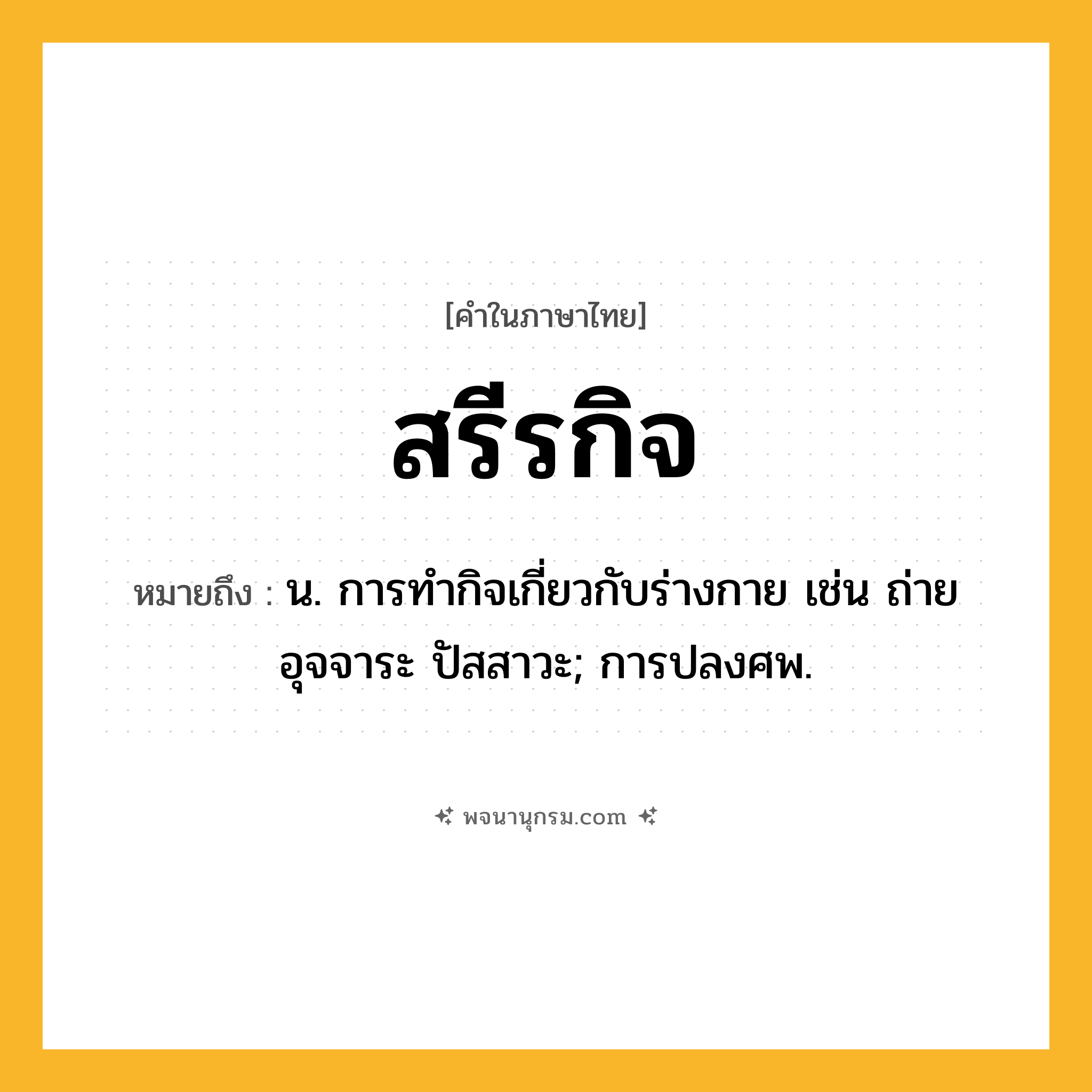 สรีรกิจ ความหมาย หมายถึงอะไร?, คำในภาษาไทย สรีรกิจ หมายถึง น. การทํากิจเกี่ยวกับร่างกาย เช่น ถ่ายอุจจาระ ปัสสาวะ; การปลงศพ.