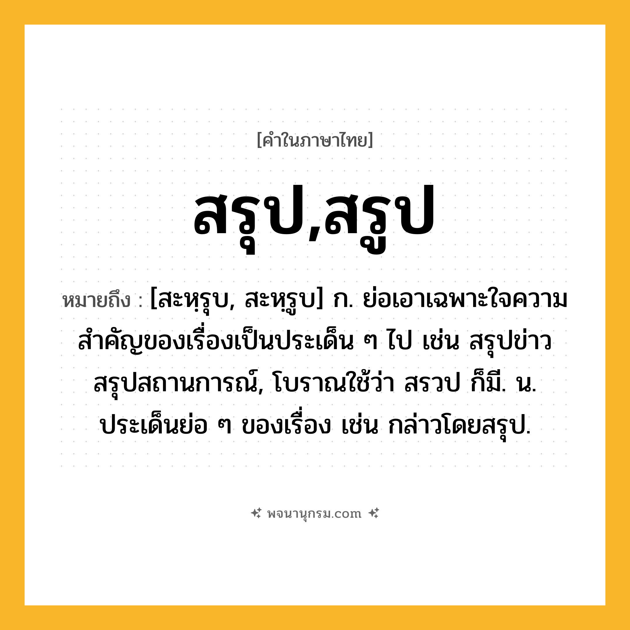 สรุป,สรูป ความหมาย หมายถึงอะไร?, คำในภาษาไทย สรุป,สรูป หมายถึง [สะหฺรุบ, สะหฺรูบ] ก. ย่อเอาเฉพาะใจความสำคัญของเรื่องเป็นประเด็น ๆ ไป เช่น สรุปข่าว สรุปสถานการณ์, โบราณใช้ว่า สรวป ก็มี. น. ประเด็นย่อ ๆ ของเรื่อง เช่น กล่าวโดยสรุป.