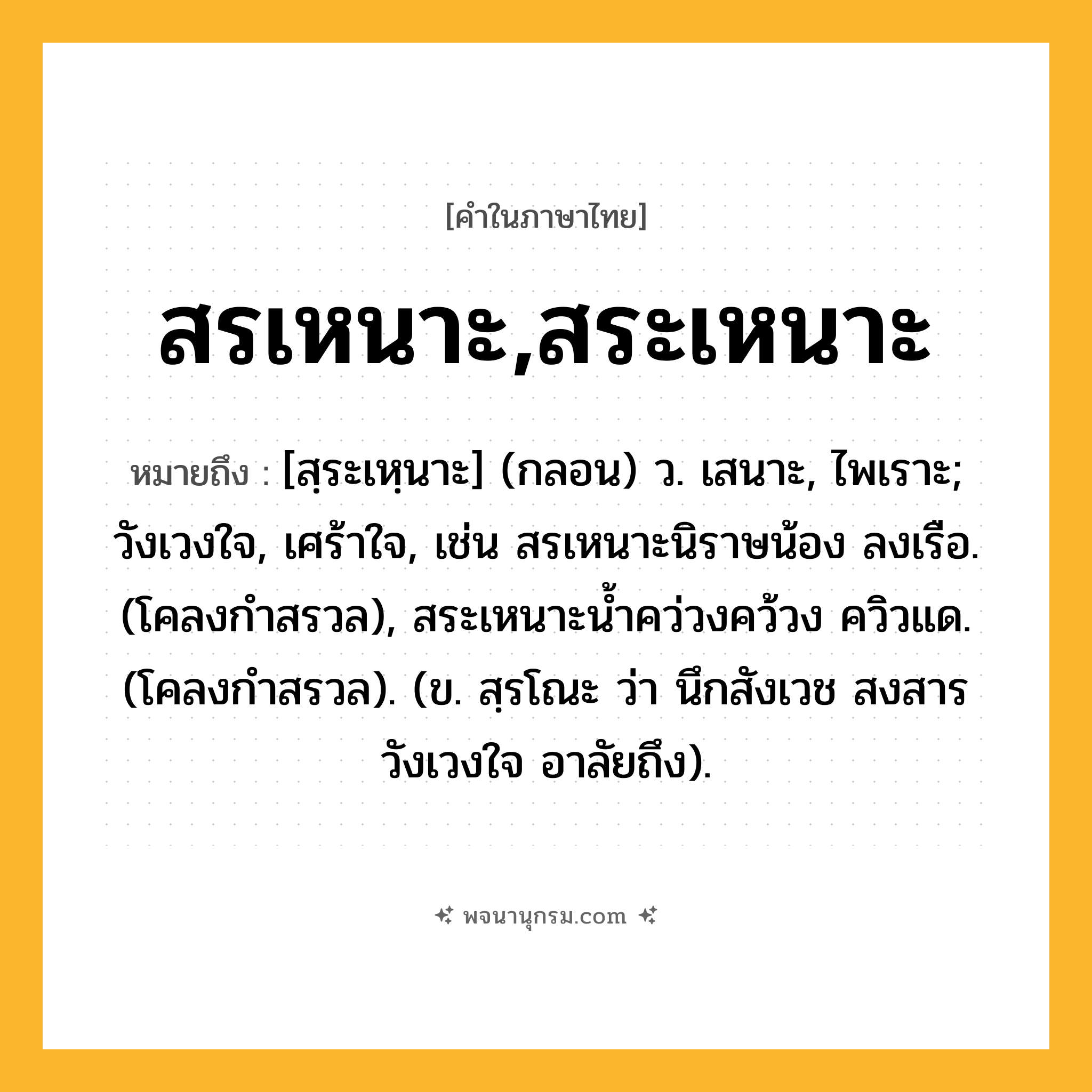 สรเหนาะ,สระเหนาะ ความหมาย หมายถึงอะไร?, คำในภาษาไทย สรเหนาะ,สระเหนาะ หมายถึง [สฺระเหฺนาะ] (กลอน) ว. เสนาะ, ไพเราะ; วังเวงใจ, เศร้าใจ, เช่น สรเหนาะนิราษน้อง ลงเรือ. (โคลงกำสรวล), สระเหนาะน้ำคว่วงคว้วง ควิวแด. (โคลงกำสรวล). (ข. สฺรโณะ ว่า นึกสังเวช สงสาร วังเวงใจ อาลัยถึง).
