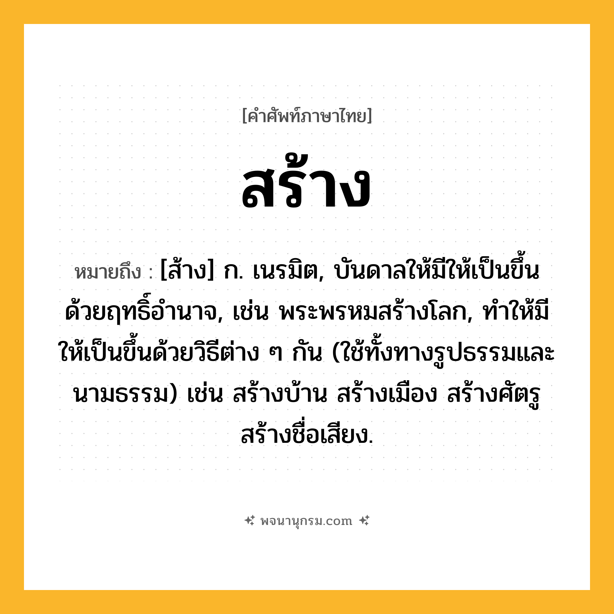 สร้าง ความหมาย หมายถึงอะไร?, คำในภาษาไทย สร้าง หมายถึง [ส้าง] ก. เนรมิต, บันดาลให้มีให้เป็นขึ้นด้วยฤทธิ์อำนาจ, เช่น พระพรหมสร้างโลก, ทำให้มีให้เป็นขึ้นด้วยวิธีต่าง ๆ กัน (ใช้ทั้งทางรูปธรรมและนามธรรม) เช่น สร้างบ้าน สร้างเมือง สร้างศัตรู สร้างชื่อเสียง.