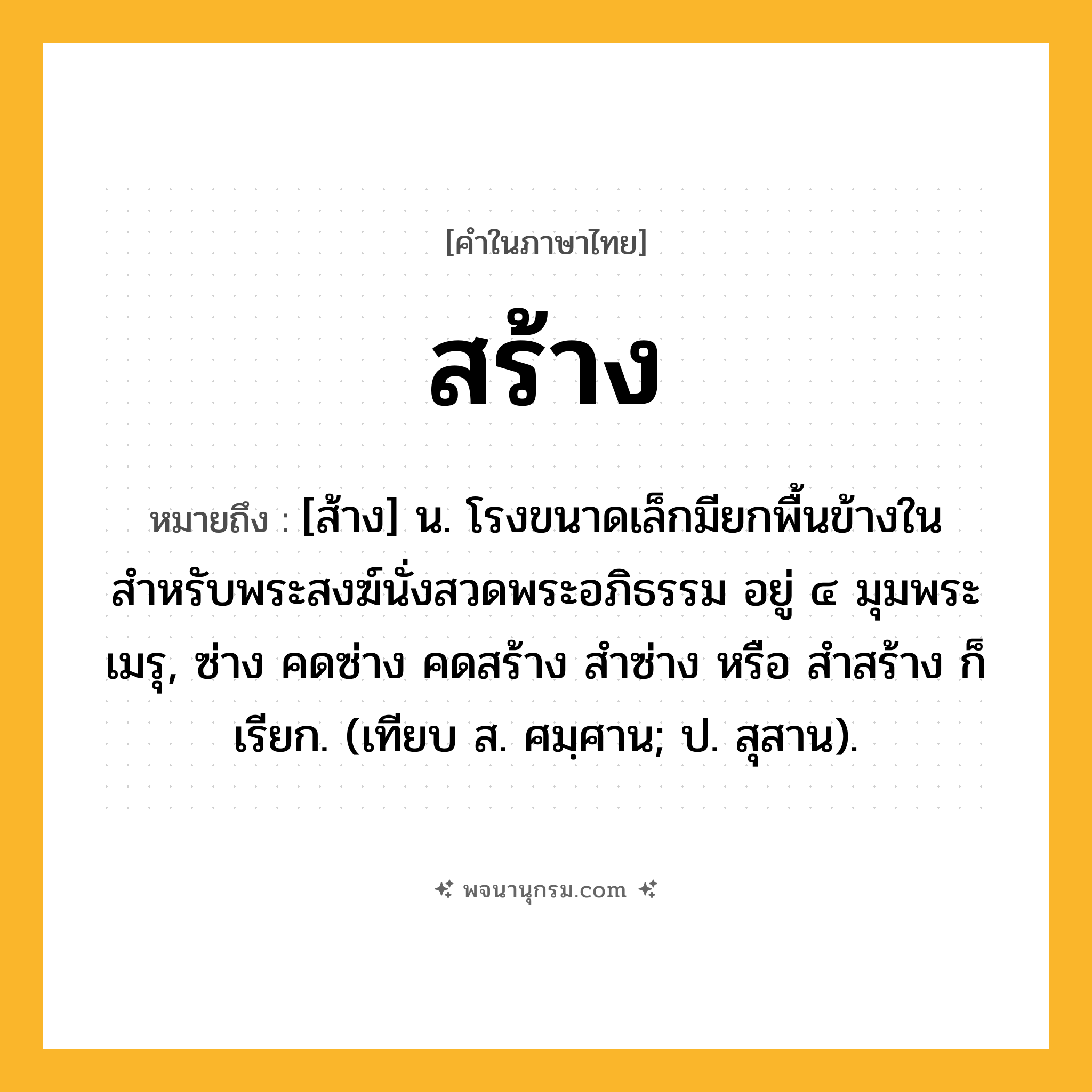 สร้าง ความหมาย หมายถึงอะไร?, คำในภาษาไทย สร้าง หมายถึง [ส้าง] น. โรงขนาดเล็กมียกพื้นข้างใน สำหรับพระสงฆ์นั่งสวดพระอภิธรรม อยู่ ๔ มุมพระเมรุ, ซ่าง คดซ่าง คดสร้าง สำซ่าง หรือ สำสร้าง ก็เรียก. (เทียบ ส. ศมฺศาน; ป. สุสาน).