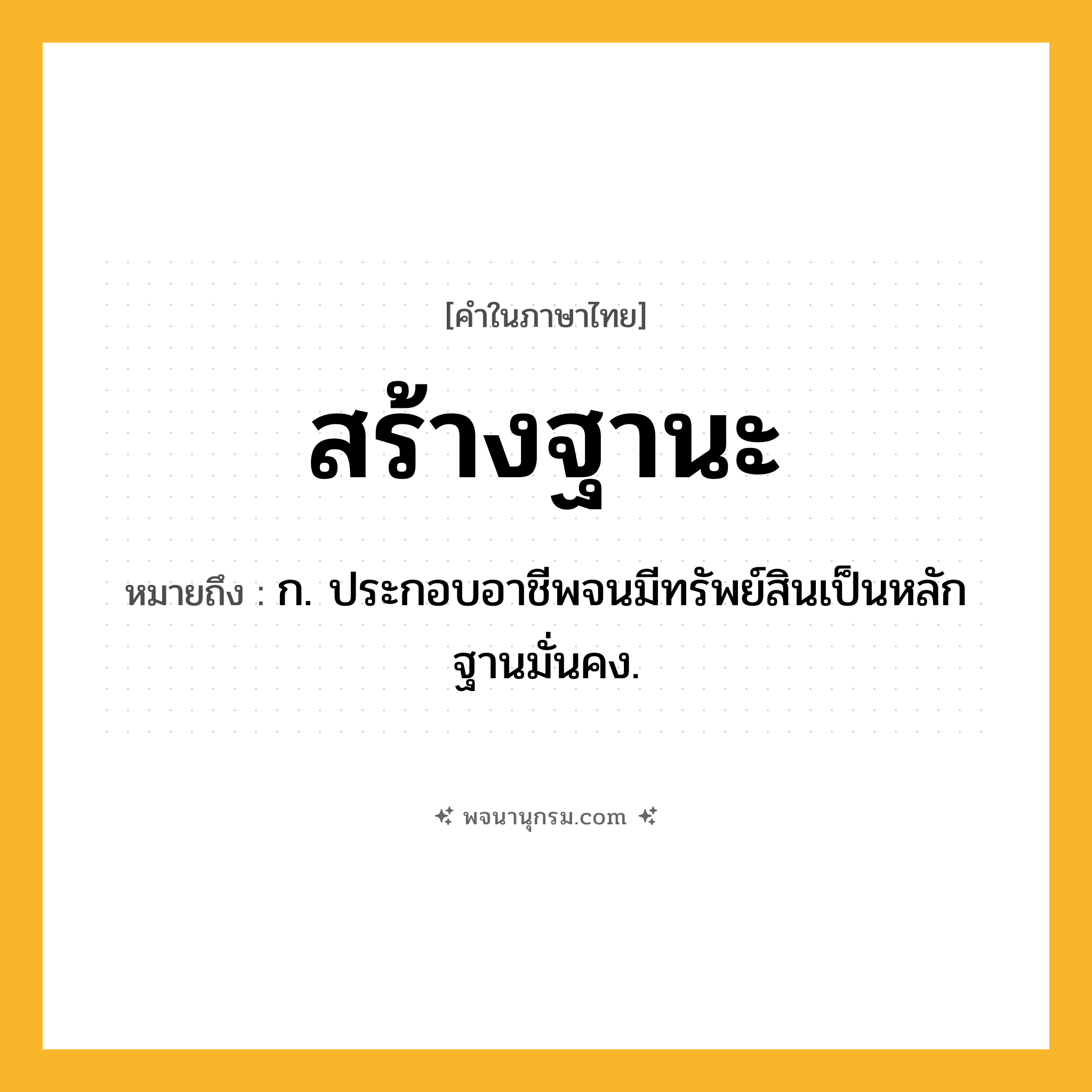 สร้างฐานะ ความหมาย หมายถึงอะไร?, คำในภาษาไทย สร้างฐานะ หมายถึง ก. ประกอบอาชีพจนมีทรัพย์สินเป็นหลักฐานมั่นคง.