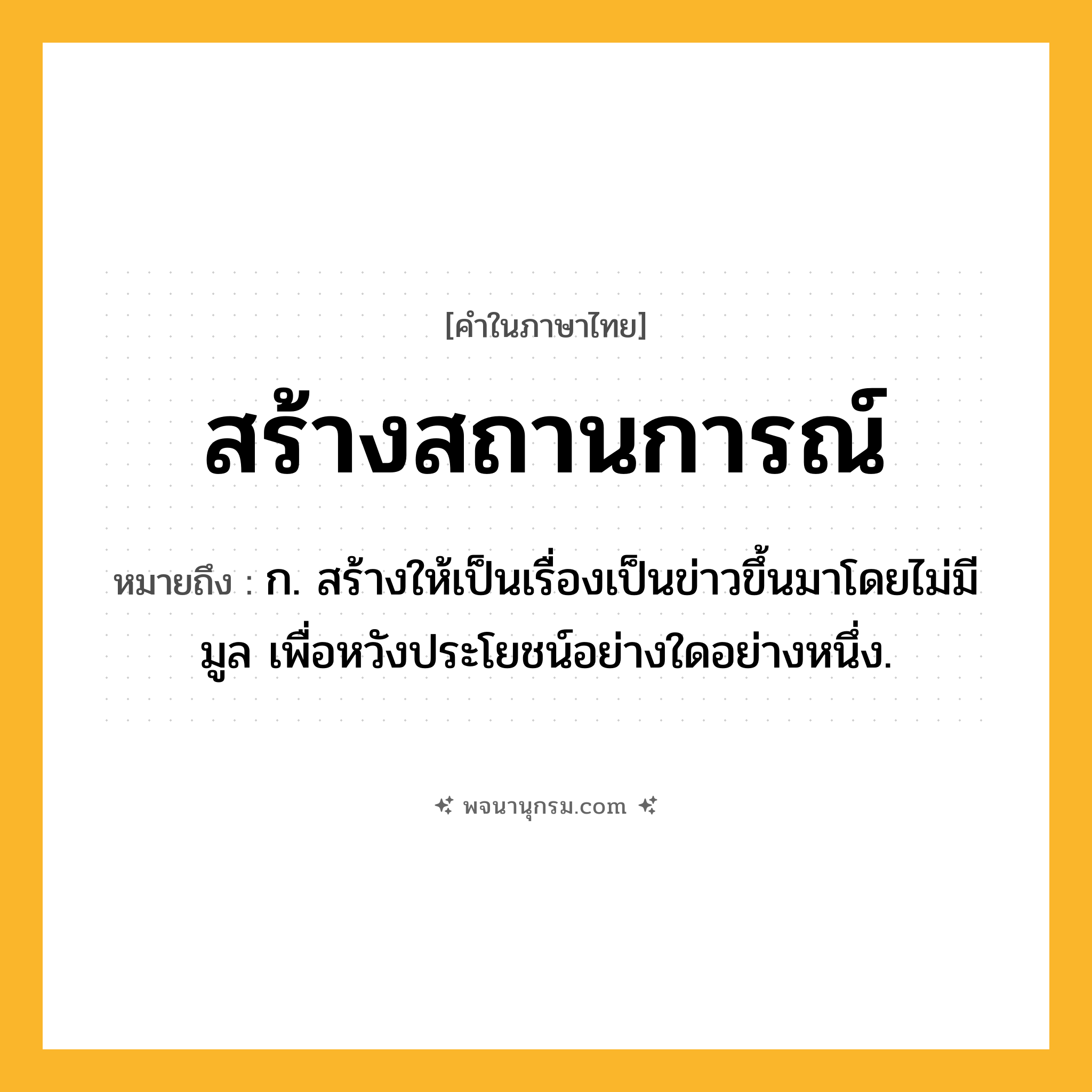 สร้างสถานการณ์ ความหมาย หมายถึงอะไร?, คำในภาษาไทย สร้างสถานการณ์ หมายถึง ก. สร้างให้เป็นเรื่องเป็นข่าวขึ้นมาโดยไม่มีมูล เพื่อหวังประโยชน์อย่างใดอย่างหนึ่ง.
