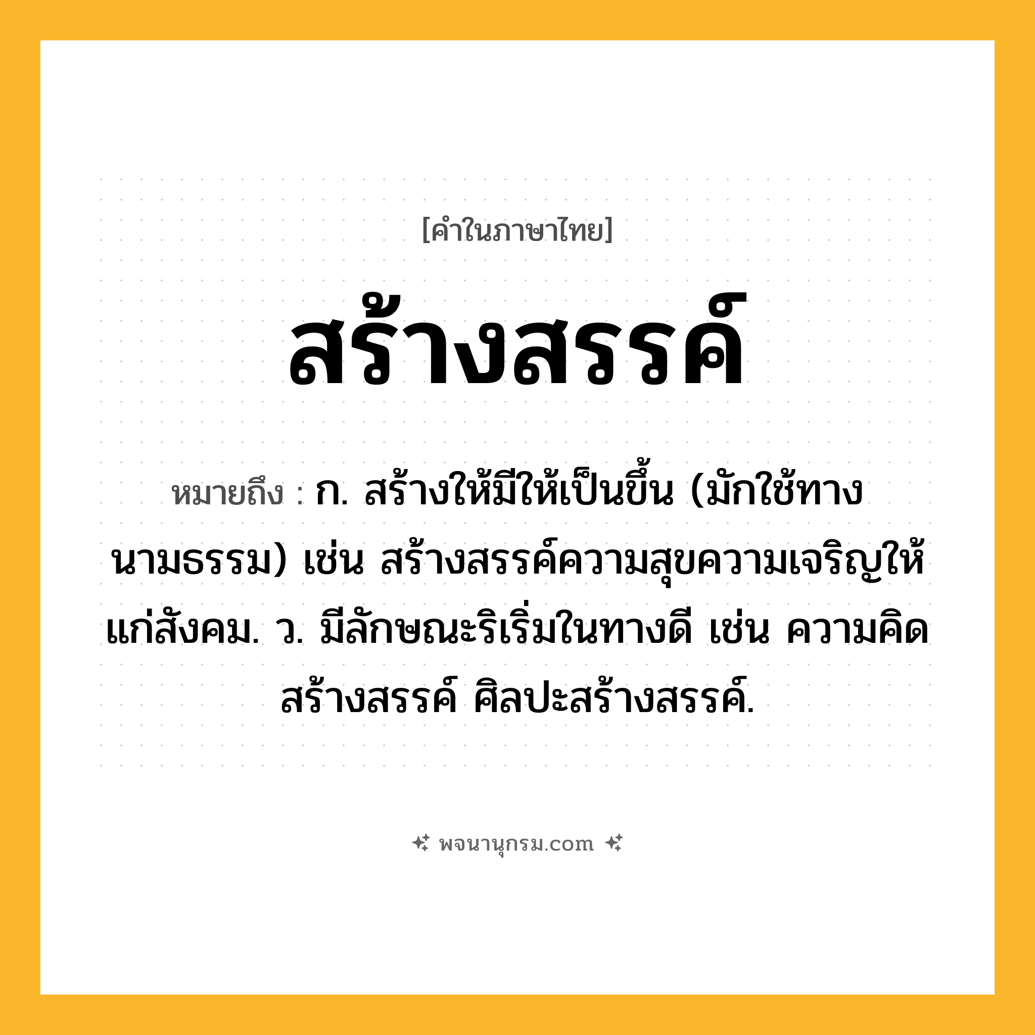สร้างสรรค์ ความหมาย หมายถึงอะไร?, คำในภาษาไทย สร้างสรรค์ หมายถึง ก. สร้างให้มีให้เป็นขึ้น (มักใช้ทางนามธรรม) เช่น สร้างสรรค์ความสุขความเจริญให้แก่สังคม. ว. มีลักษณะริเริ่มในทางดี เช่น ความคิดสร้างสรรค์ ศิลปะสร้างสรรค์.