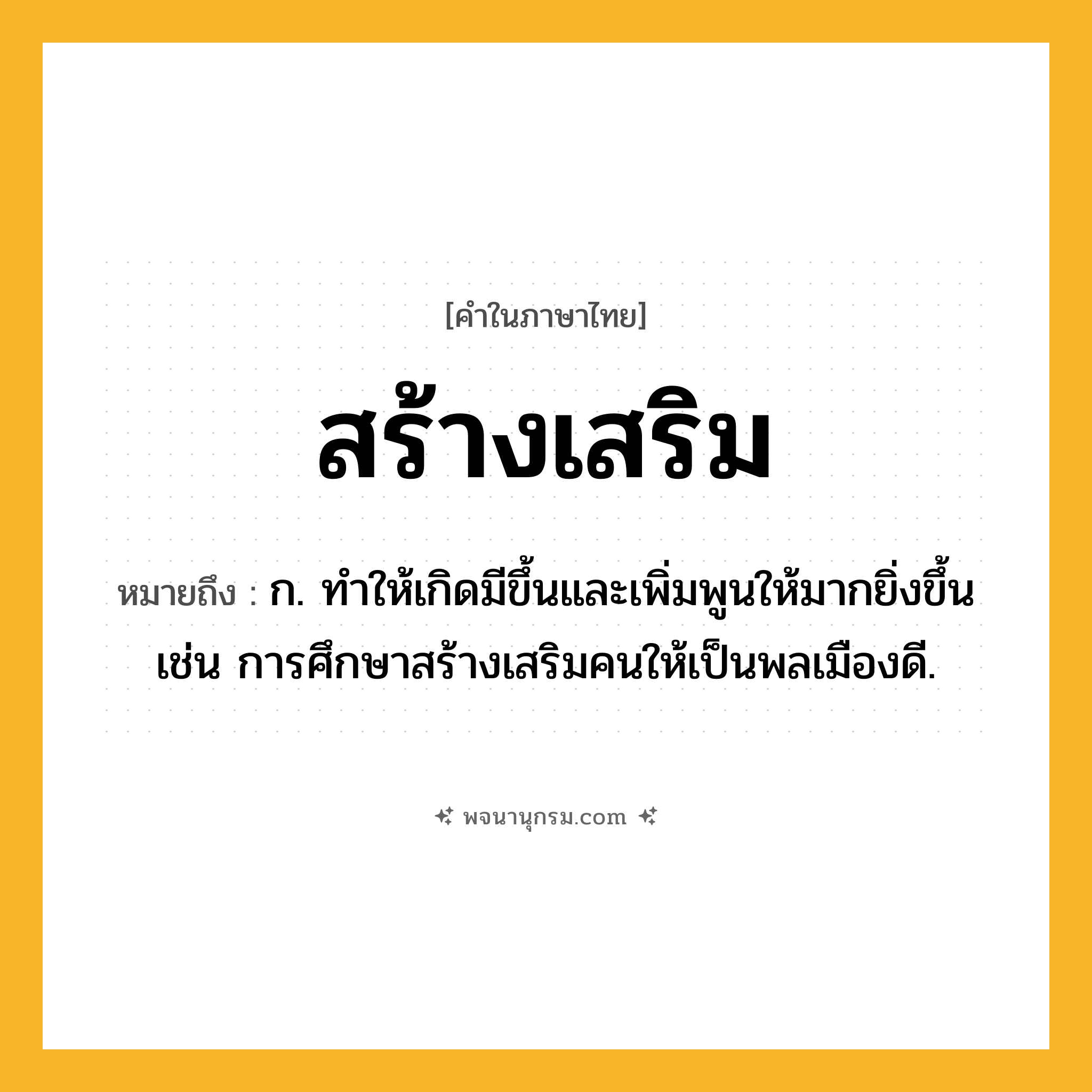 สร้างเสริม ความหมาย หมายถึงอะไร?, คำในภาษาไทย สร้างเสริม หมายถึง ก. ทำให้เกิดมีขึ้นและเพิ่มพูนให้มากยิ่งขึ้น เช่น การศึกษาสร้างเสริมคนให้เป็นพลเมืองดี.