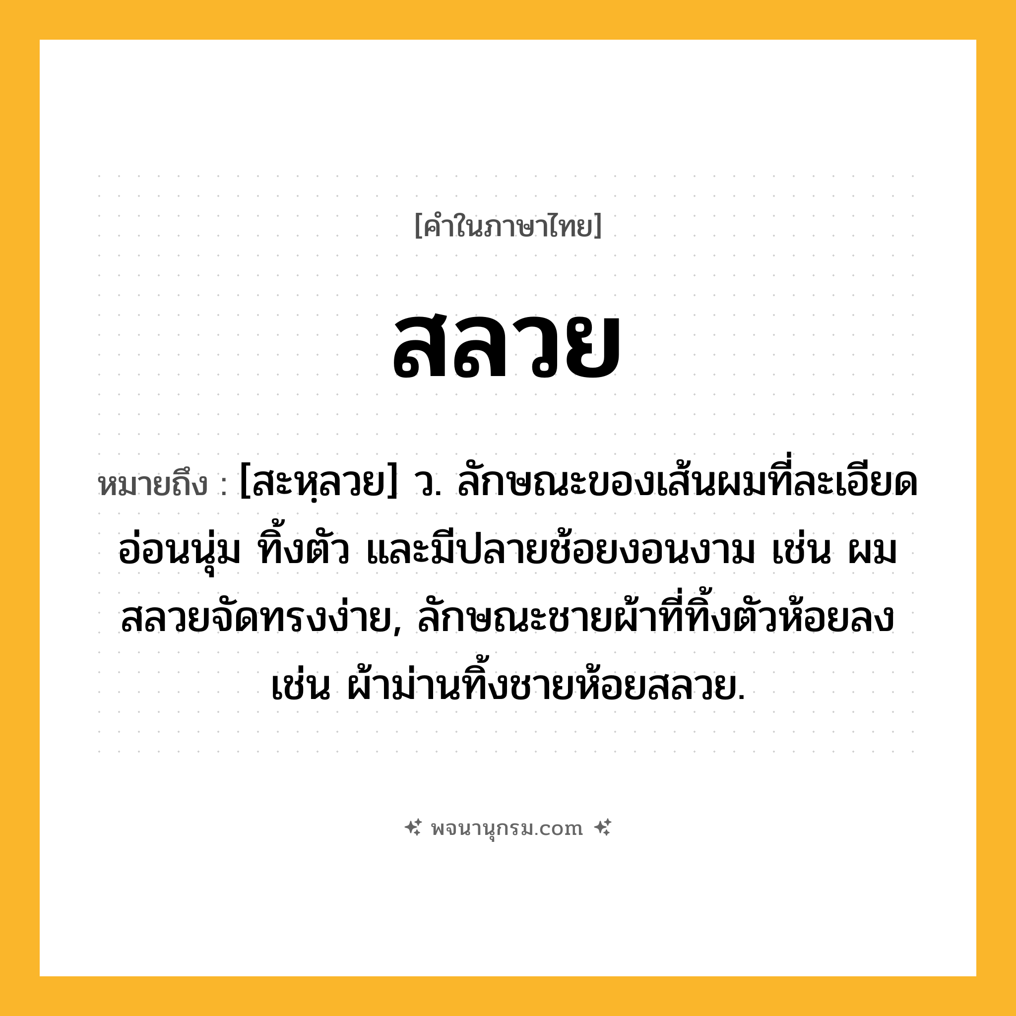 สลวย ความหมาย หมายถึงอะไร?, คำในภาษาไทย สลวย หมายถึง [สะหฺลวย] ว. ลักษณะของเส้นผมที่ละเอียด อ่อนนุ่ม ทิ้งตัว และมีปลายช้อยงอนงาม เช่น ผมสลวยจัดทรงง่าย, ลักษณะชายผ้าที่ทิ้งตัวห้อยลง เช่น ผ้าม่านทิ้งชายห้อยสลวย.
