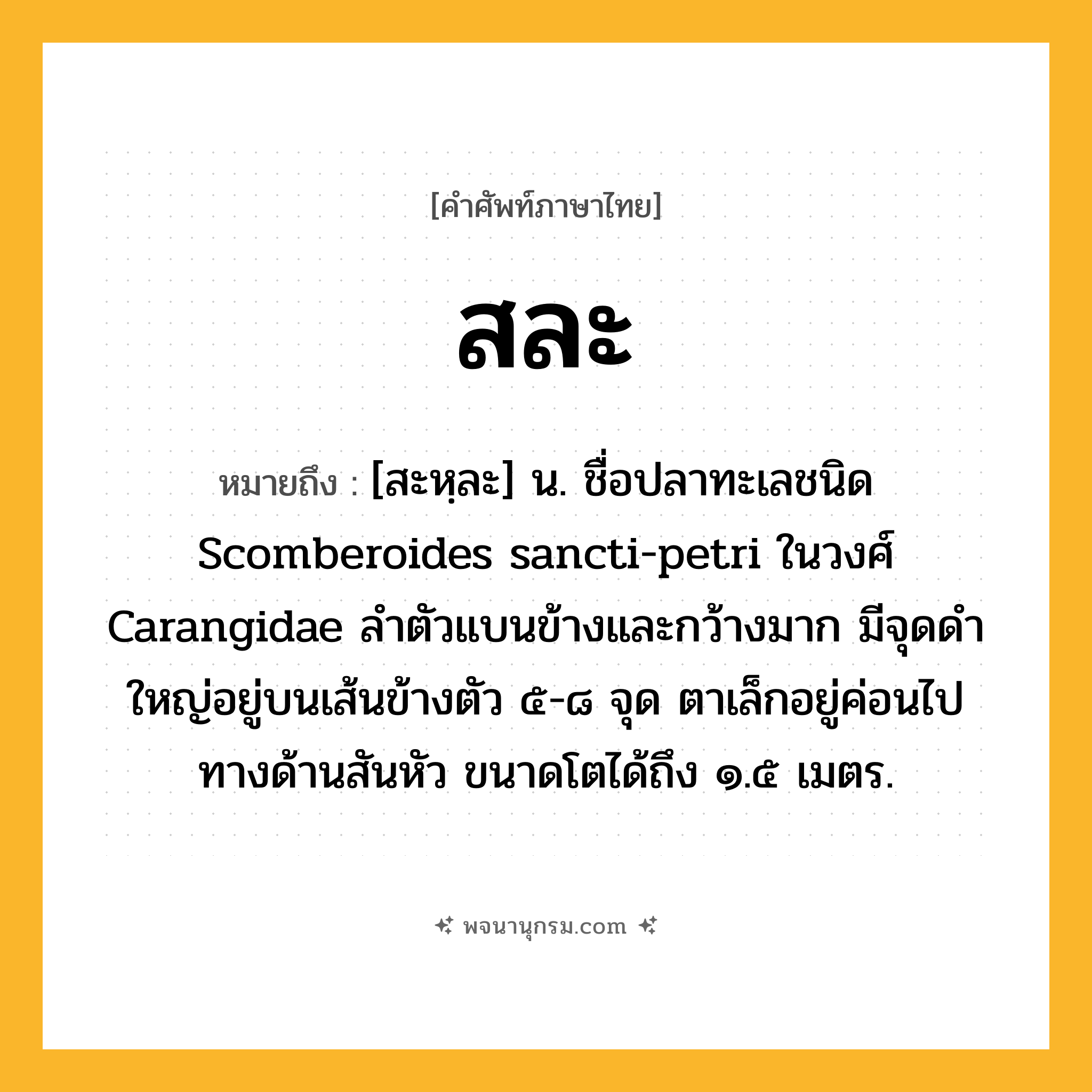 สละ ความหมาย หมายถึงอะไร?, คำในภาษาไทย สละ หมายถึง [สะหฺละ] น. ชื่อปลาทะเลชนิด Scomberoides sancti-petri ในวงศ์ Carangidae ลําตัวแบนข้างและกว้างมาก มีจุดดําใหญ่อยู่บนเส้นข้างตัว ๕-๘ จุด ตาเล็กอยู่ค่อนไปทางด้านสันหัว ขนาดโตได้ถึง ๑.๕ เมตร.