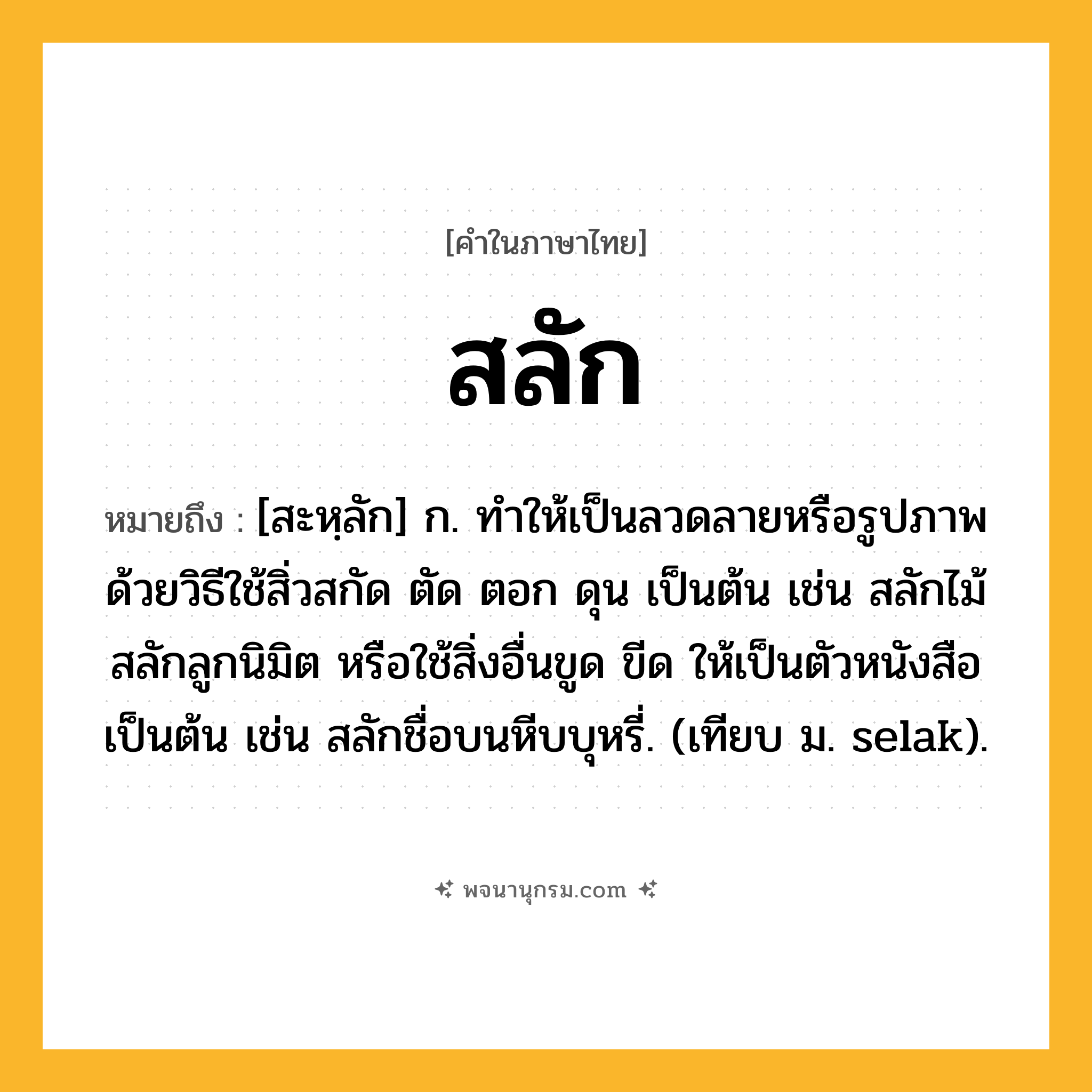 สลัก ความหมาย หมายถึงอะไร?, คำในภาษาไทย สลัก หมายถึง [สะหฺลัก] ก. ทําให้เป็นลวดลายหรือรูปภาพด้วยวิธีใช้สิ่วสกัด ตัด ตอก ดุน เป็นต้น เช่น สลักไม้ สลักลูกนิมิต หรือใช้สิ่งอื่นขูด ขีด ให้เป็นตัวหนังสือเป็นต้น เช่น สลักชื่อบนหีบบุหรี่. (เทียบ ม. selak).