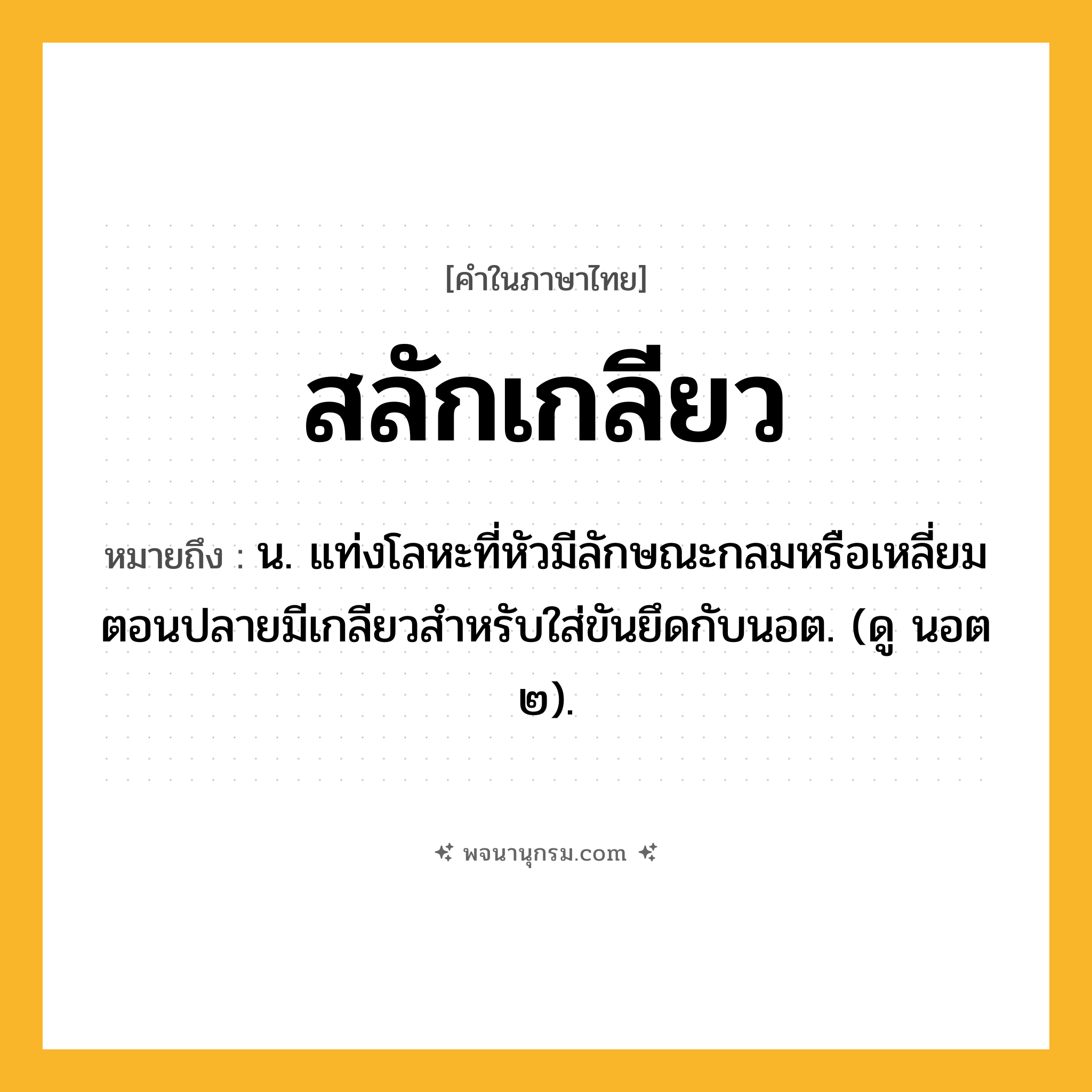 สลักเกลียว ความหมาย หมายถึงอะไร?, คำในภาษาไทย สลักเกลียว หมายถึง น. แท่งโลหะที่หัวมีลักษณะกลมหรือเหลี่ยม ตอนปลายมีเกลียวสําหรับใส่ขันยึดกับนอต. (ดู นอต ๒).