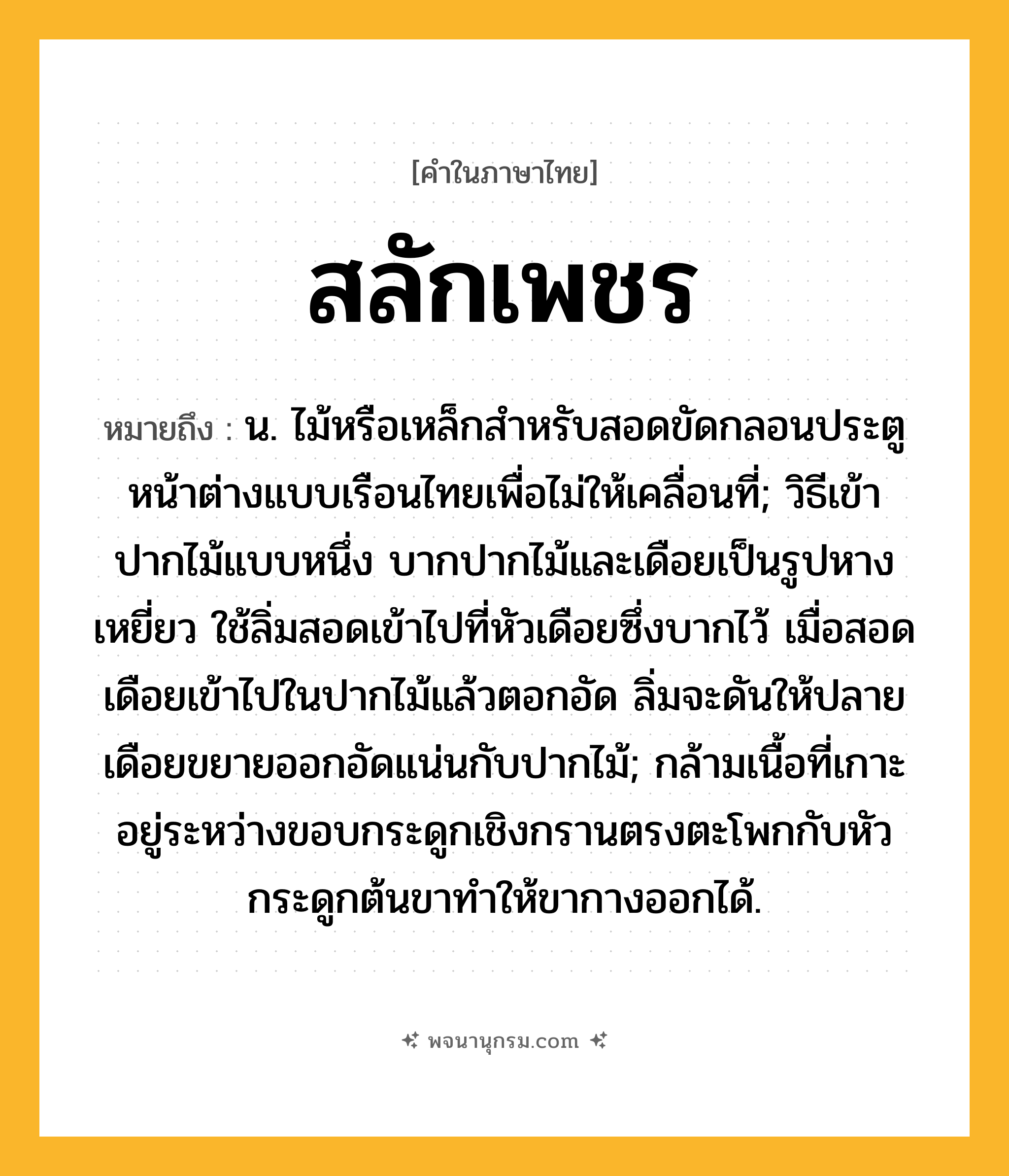 สลักเพชร ความหมาย หมายถึงอะไร?, คำในภาษาไทย สลักเพชร หมายถึง น. ไม้หรือเหล็กสําหรับสอดขัดกลอนประตูหน้าต่างแบบเรือนไทยเพื่อไม่ให้เคลื่อนที่; วิธีเข้าปากไม้แบบหนึ่ง บากปากไม้และเดือยเป็นรูปหางเหยี่ยว ใช้ลิ่มสอดเข้าไปที่หัวเดือยซึ่งบากไว้ เมื่อสอดเดือยเข้าไปในปากไม้แล้วตอกอัด ลิ่มจะดันให้ปลายเดือยขยายออกอัดแน่นกับปากไม้; กล้ามเนื้อที่เกาะอยู่ระหว่างขอบกระดูกเชิงกรานตรงตะโพกกับหัวกระดูกต้นขาทําให้ขากางออกได้.