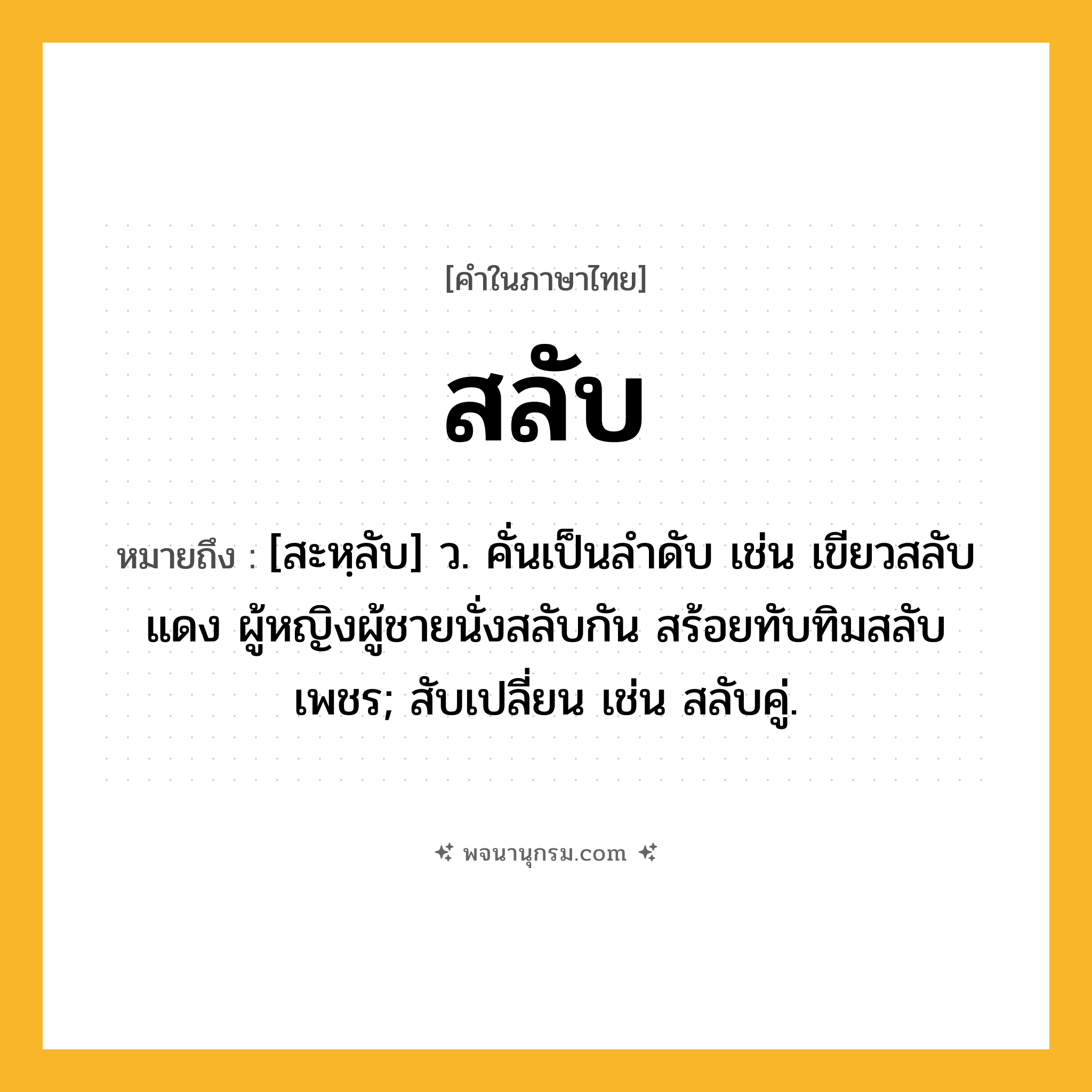 สลับ ความหมาย หมายถึงอะไร?, คำในภาษาไทย สลับ หมายถึง [สะหฺลับ] ว. คั่นเป็นลําดับ เช่น เขียวสลับแดง ผู้หญิงผู้ชายนั่งสลับกัน สร้อยทับทิมสลับเพชร; สับเปลี่ยน เช่น สลับคู่.