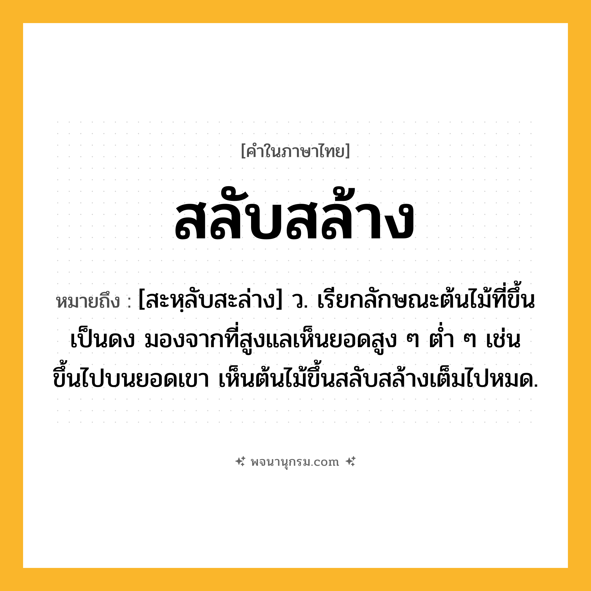 สลับสล้าง ความหมาย หมายถึงอะไร?, คำในภาษาไทย สลับสล้าง หมายถึง [สะหฺลับสะล่าง] ว. เรียกลักษณะต้นไม้ที่ขึ้นเป็นดง มองจากที่สูงแลเห็นยอดสูง ๆ ต่ำ ๆ เช่น ขึ้นไปบนยอดเขา เห็นต้นไม้ขึ้นสลับสล้างเต็มไปหมด.