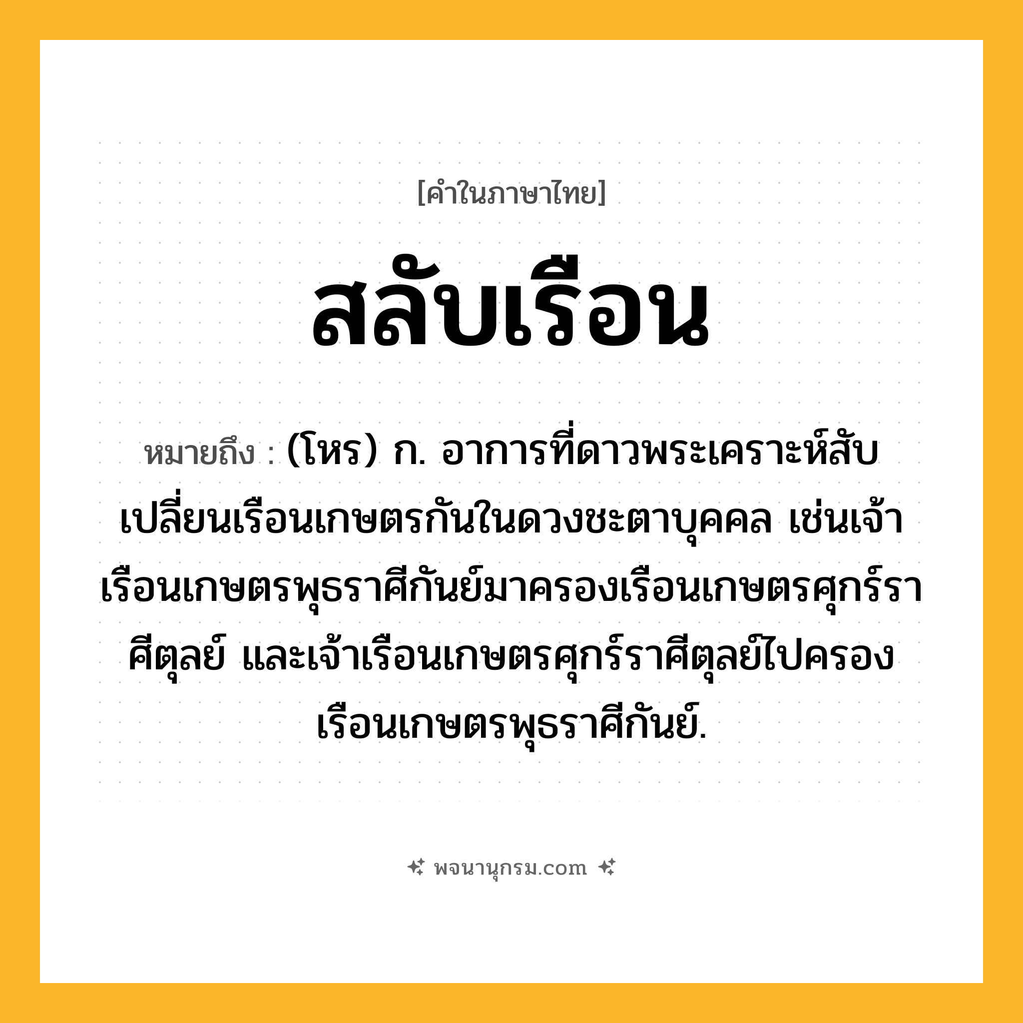 สลับเรือน ความหมาย หมายถึงอะไร?, คำในภาษาไทย สลับเรือน หมายถึง (โหร) ก. อาการที่ดาวพระเคราะห์สับเปลี่ยนเรือนเกษตรกันในดวงชะตาบุคคล เช่นเจ้าเรือนเกษตรพุธราศีกันย์มาครองเรือนเกษตรศุกร์ราศีตุลย์ และเจ้าเรือนเกษตรศุกร์ราศีตุลย์ไปครองเรือนเกษตรพุธราศีกันย์.