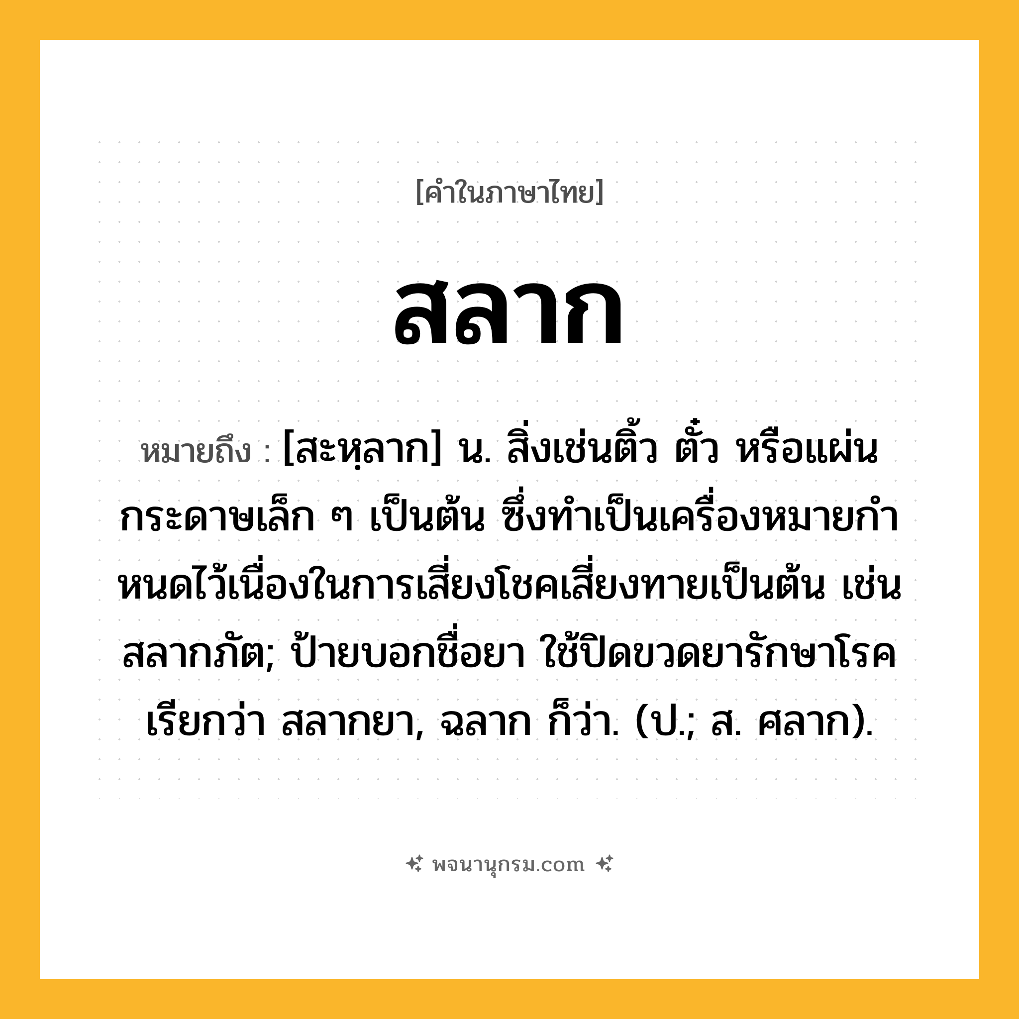 สลาก ความหมาย หมายถึงอะไร?, คำในภาษาไทย สลาก หมายถึง [สะหฺลาก] น. สิ่งเช่นติ้ว ตั๋ว หรือแผ่นกระดาษเล็ก ๆ เป็นต้น ซึ่งทําเป็นเครื่องหมายกําหนดไว้เนื่องในการเสี่ยงโชคเสี่ยงทายเป็นต้น เช่น สลากภัต; ป้ายบอกชื่อยา ใช้ปิดขวดยารักษาโรค เรียกว่า สลากยา, ฉลาก ก็ว่า. (ป.; ส. ศลาก).