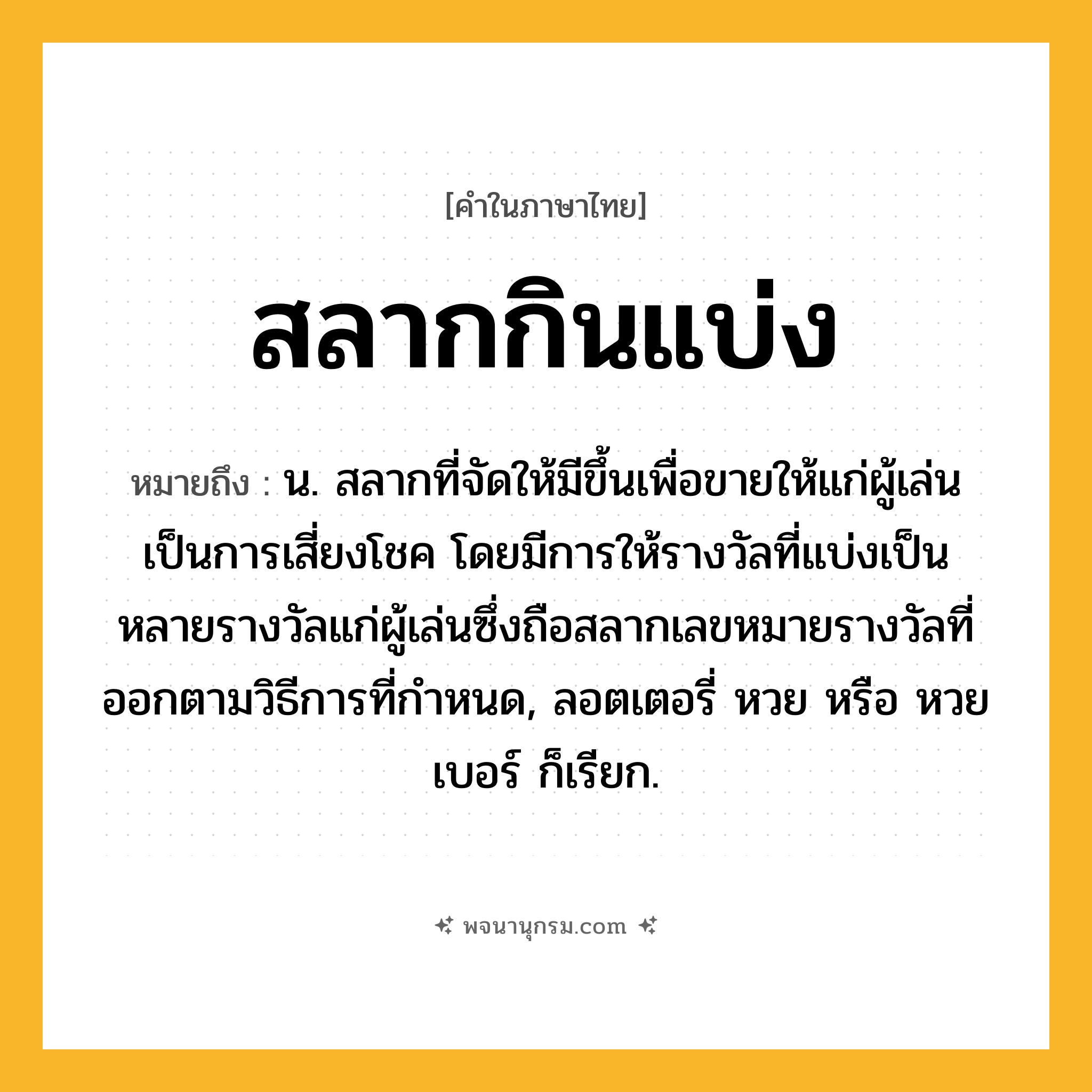 สลากกินแบ่ง ความหมาย หมายถึงอะไร?, คำในภาษาไทย สลากกินแบ่ง หมายถึง น. สลากที่จัดให้มีขึ้นเพื่อขายให้แก่ผู้เล่นเป็นการเสี่ยงโชค โดยมีการให้รางวัลที่แบ่งเป็นหลายรางวัลแก่ผู้เล่นซึ่งถือสลากเลขหมายรางวัลที่ออกตามวิธีการที่กำหนด, ลอตเตอรี่ หวย หรือ หวยเบอร์ ก็เรียก.
