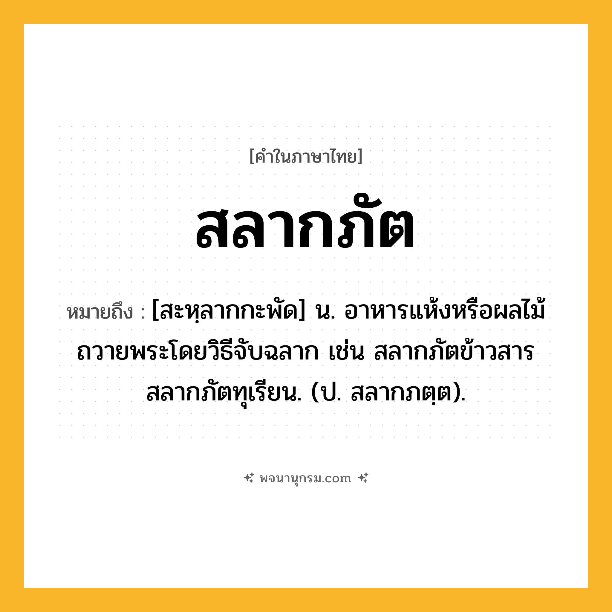 สลากภัต ความหมาย หมายถึงอะไร?, คำในภาษาไทย สลากภัต หมายถึง [สะหฺลากกะพัด] น. อาหารแห้งหรือผลไม้ถวายพระโดยวิธีจับฉลาก เช่น สลากภัตข้าวสาร สลากภัตทุเรียน. (ป. สลากภตฺต).
