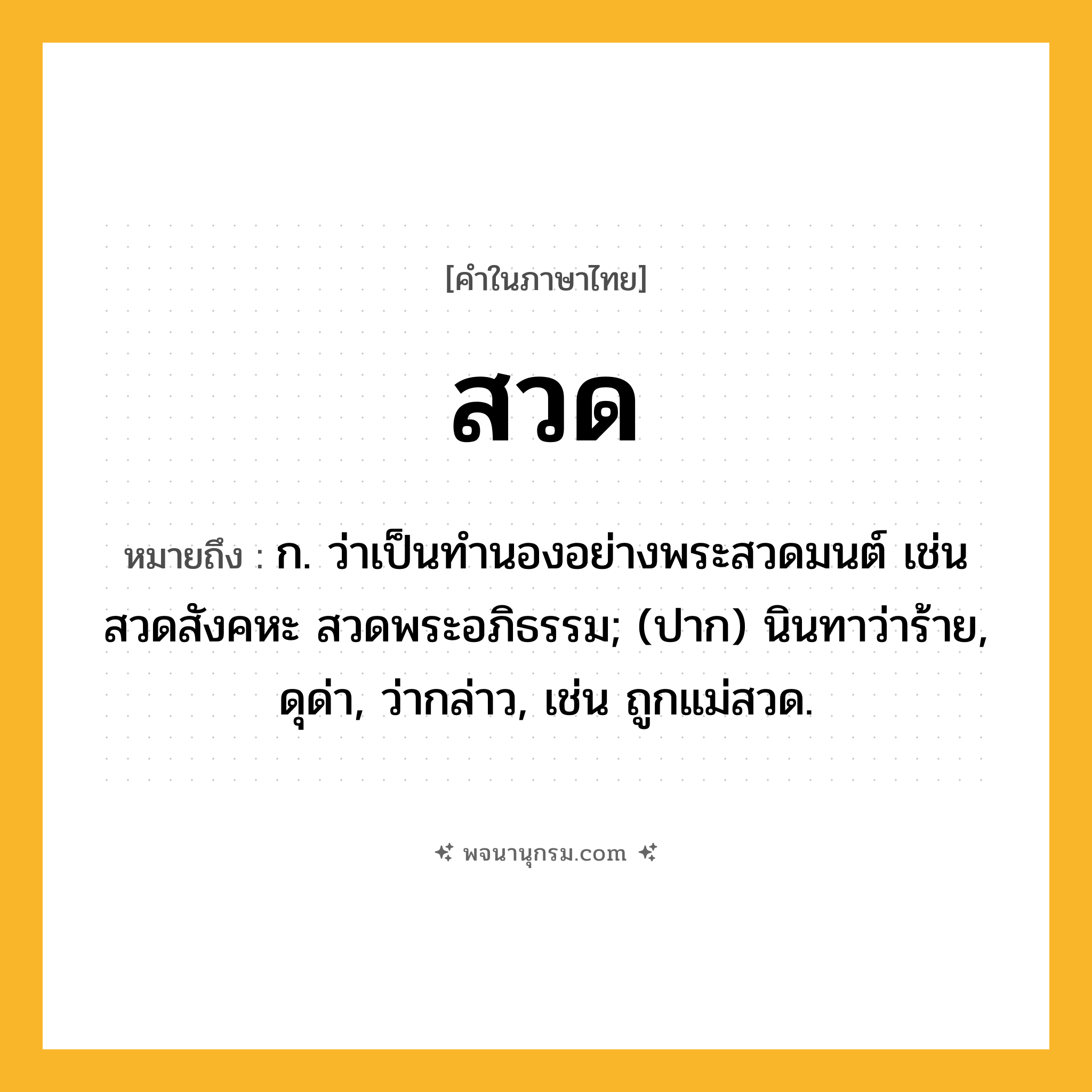 สวด ความหมาย หมายถึงอะไร?, คำในภาษาไทย สวด หมายถึง ก. ว่าเป็นทํานองอย่างพระสวดมนต์ เช่น สวดสังคหะ สวดพระอภิธรรม; (ปาก) นินทาว่าร้าย, ดุด่า, ว่ากล่าว, เช่น ถูกแม่สวด.