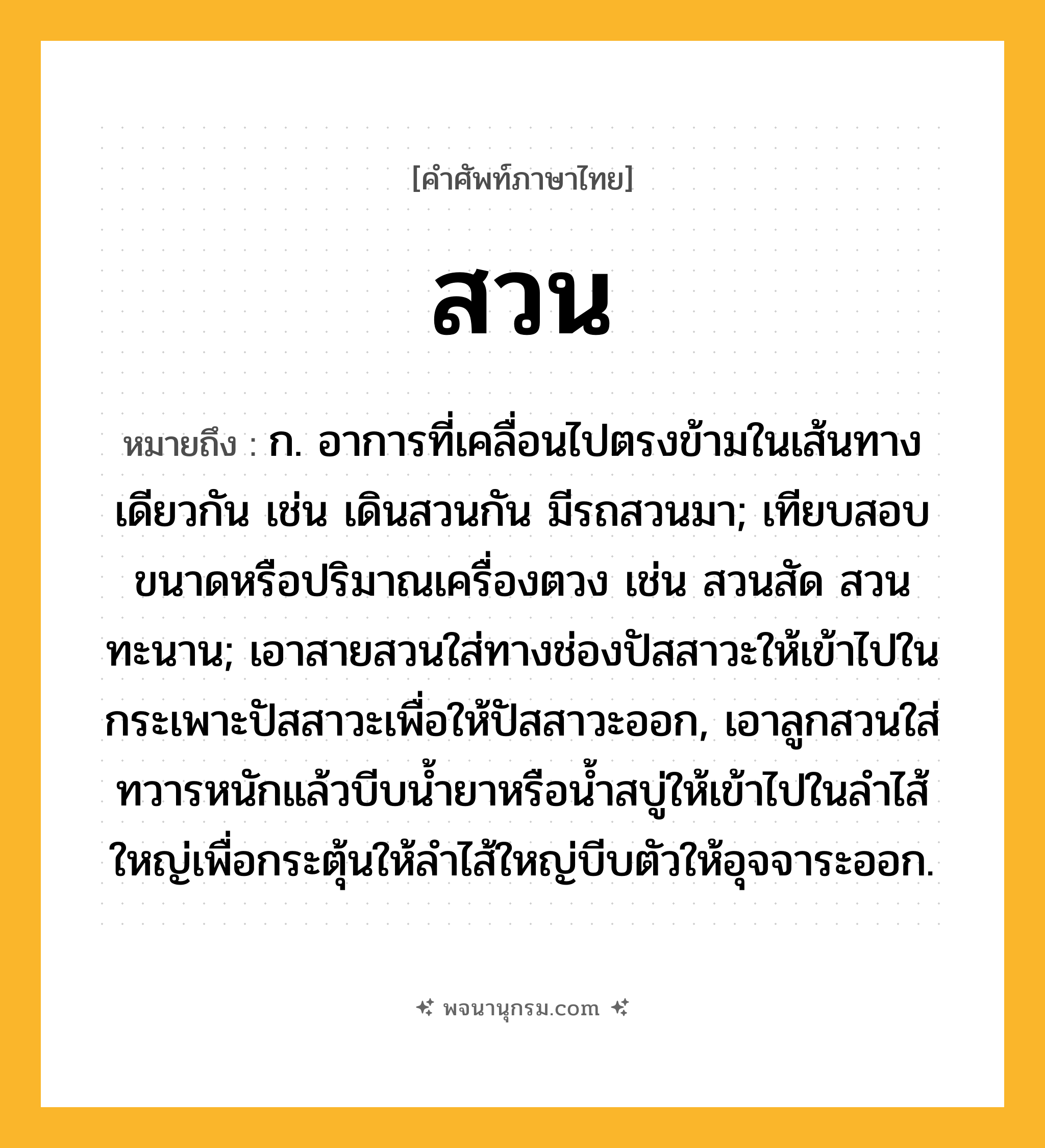 สวน ความหมาย หมายถึงอะไร?, คำในภาษาไทย สวน หมายถึง ก. อาการที่เคลื่อนไปตรงข้ามในเส้นทางเดียวกัน เช่น เดินสวนกัน มีรถสวนมา; เทียบสอบขนาดหรือปริมาณเครื่องตวง เช่น สวนสัด สวนทะนาน; เอาสายสวนใส่ทางช่องปัสสาวะให้เข้าไปในกระเพาะปัสสาวะเพื่อให้ปัสสาวะออก, เอาลูกสวนใส่ทวารหนักแล้วบีบนํ้ายาหรือนํ้าสบู่ให้เข้าไปในลําไส้ใหญ่เพื่อกระตุ้นให้ลําไส้ใหญ่บีบตัวให้อุจจาระออก.