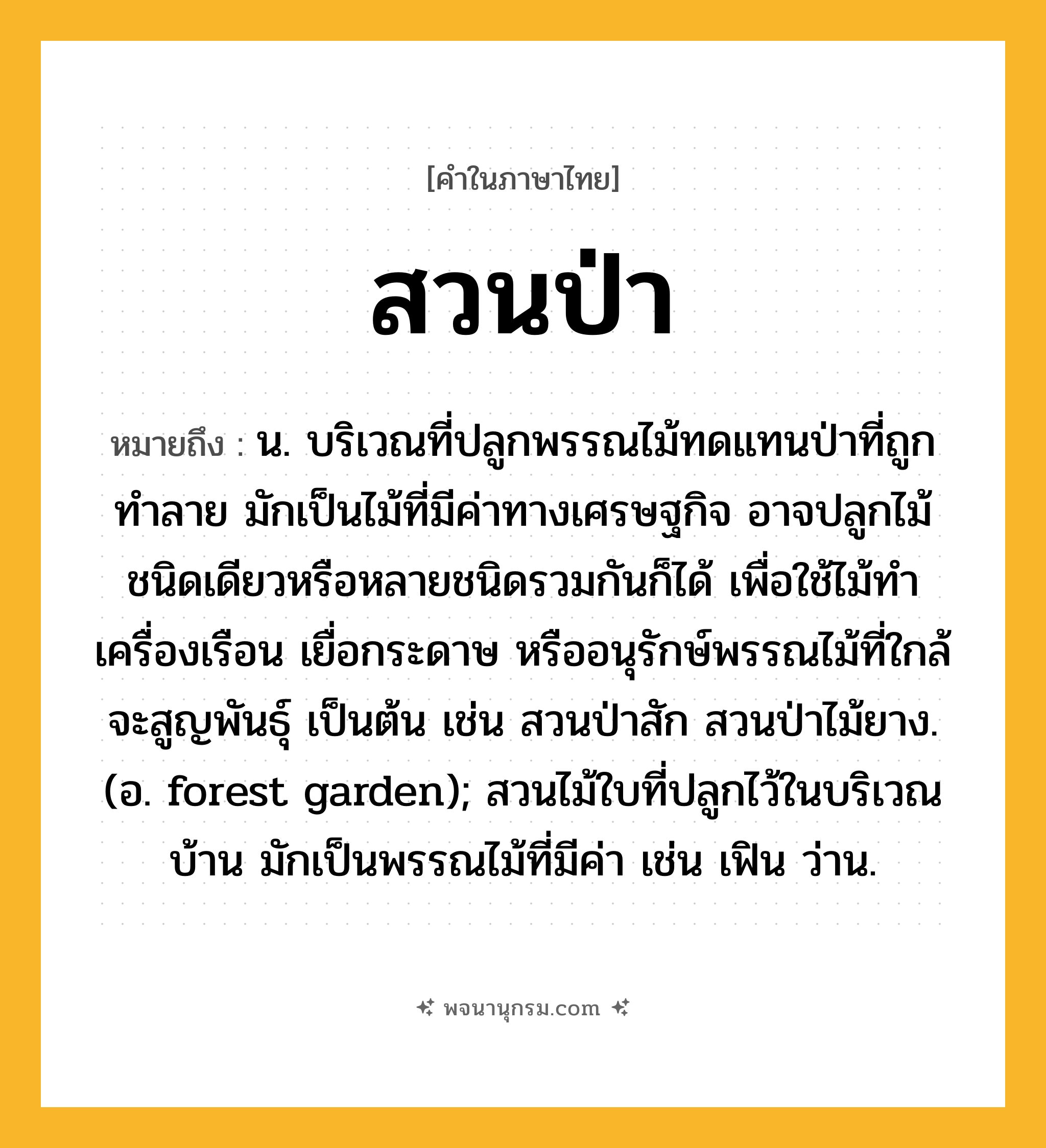 สวนป่า ความหมาย หมายถึงอะไร?, คำในภาษาไทย สวนป่า หมายถึง น. บริเวณที่ปลูกพรรณไม้ทดแทนป่าที่ถูกทำลาย มักเป็นไม้ที่มีค่าทางเศรษฐกิจ อาจปลูกไม้ชนิดเดียวหรือหลายชนิดรวมกันก็ได้ เพื่อใช้ไม้ทำเครื่องเรือน เยื่อกระดาษ หรืออนุรักษ์พรรณไม้ที่ใกล้จะสูญพันธุ์ เป็นต้น เช่น สวนป่าสัก สวนป่าไม้ยาง. (อ. forest garden); สวนไม้ใบที่ปลูกไว้ในบริเวณบ้าน มักเป็นพรรณไม้ที่มีค่า เช่น เฟิน ว่าน.