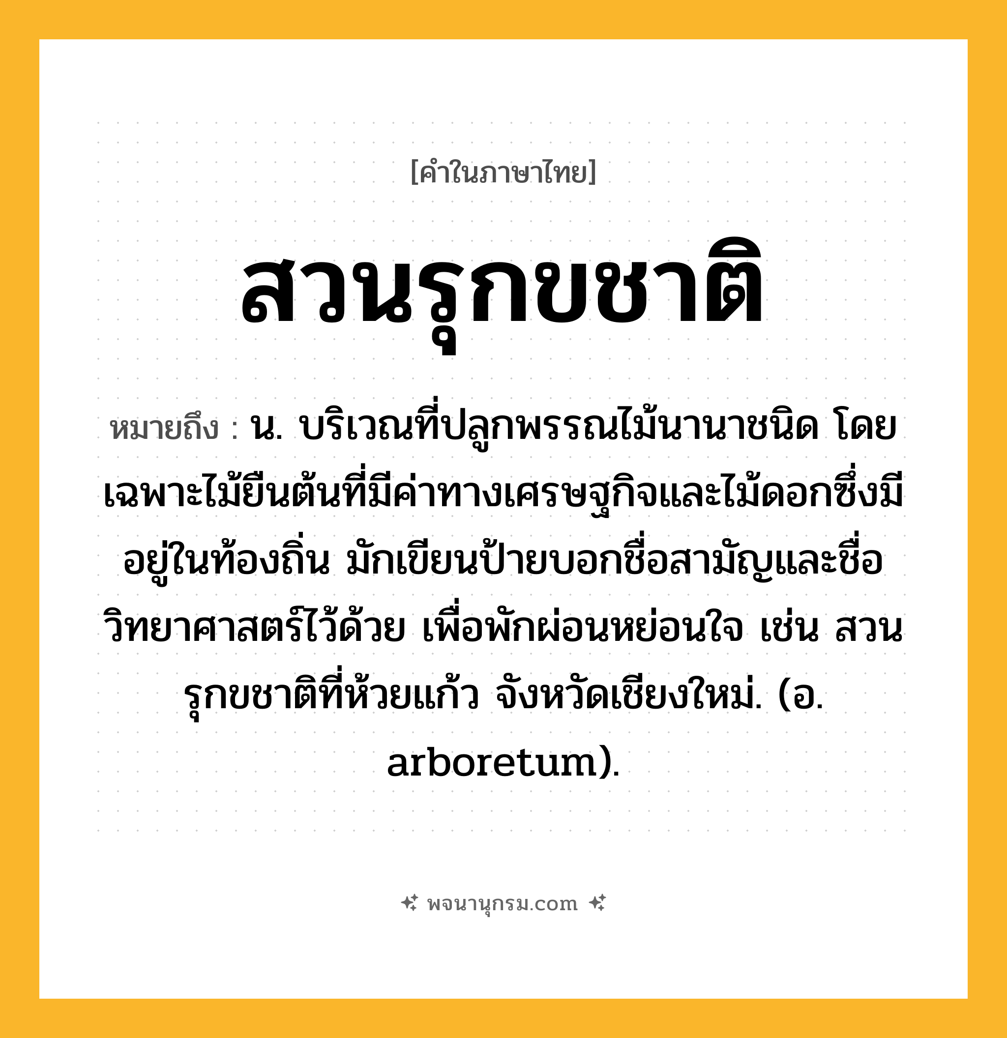สวนรุกขชาติ ความหมาย หมายถึงอะไร?, คำในภาษาไทย สวนรุกขชาติ หมายถึง น. บริเวณที่ปลูกพรรณไม้นานาชนิด โดยเฉพาะไม้ยืนต้นที่มีค่าทางเศรษฐกิจและไม้ดอกซึ่งมีอยู่ในท้องถิ่น มักเขียนป้ายบอกชื่อสามัญและชื่อวิทยาศาสตร์ไว้ด้วย เพื่อพักผ่อนหย่อนใจ เช่น สวนรุกขชาติที่ห้วยแก้ว จังหวัดเชียงใหม่. (อ. arboretum).