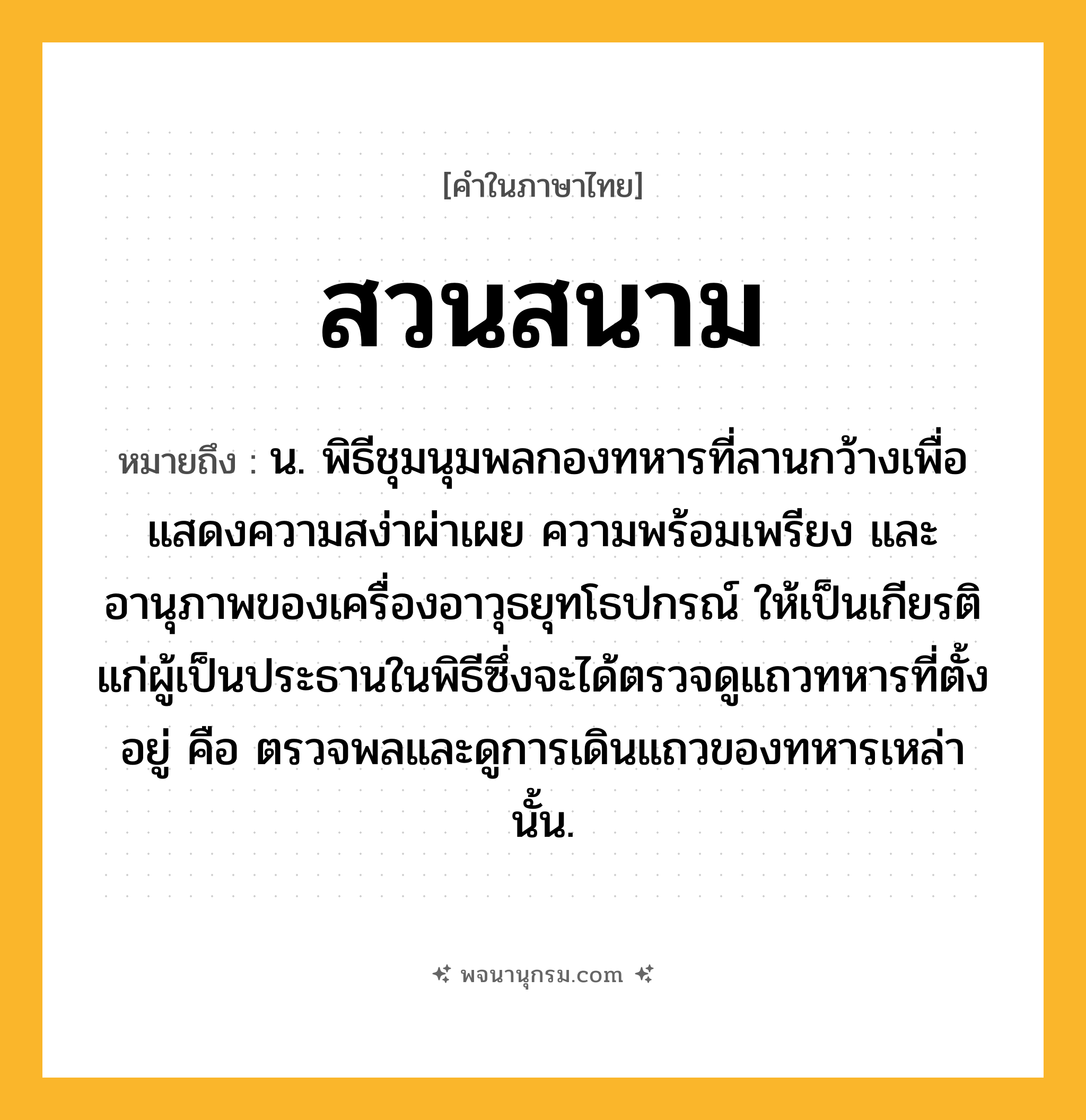 สวนสนาม ความหมาย หมายถึงอะไร?, คำในภาษาไทย สวนสนาม หมายถึง น. พิธีชุมนุมพลกองทหารที่ลานกว้างเพื่อแสดงความสง่าผ่าเผย ความพร้อมเพรียง และอานุภาพของเครื่องอาวุธยุทโธปกรณ์ ให้เป็นเกียรติแก่ผู้เป็นประธานในพิธีซึ่งจะได้ตรวจดูแถวทหารที่ตั้งอยู่ คือ ตรวจพลและดูการเดินแถวของทหารเหล่านั้น.