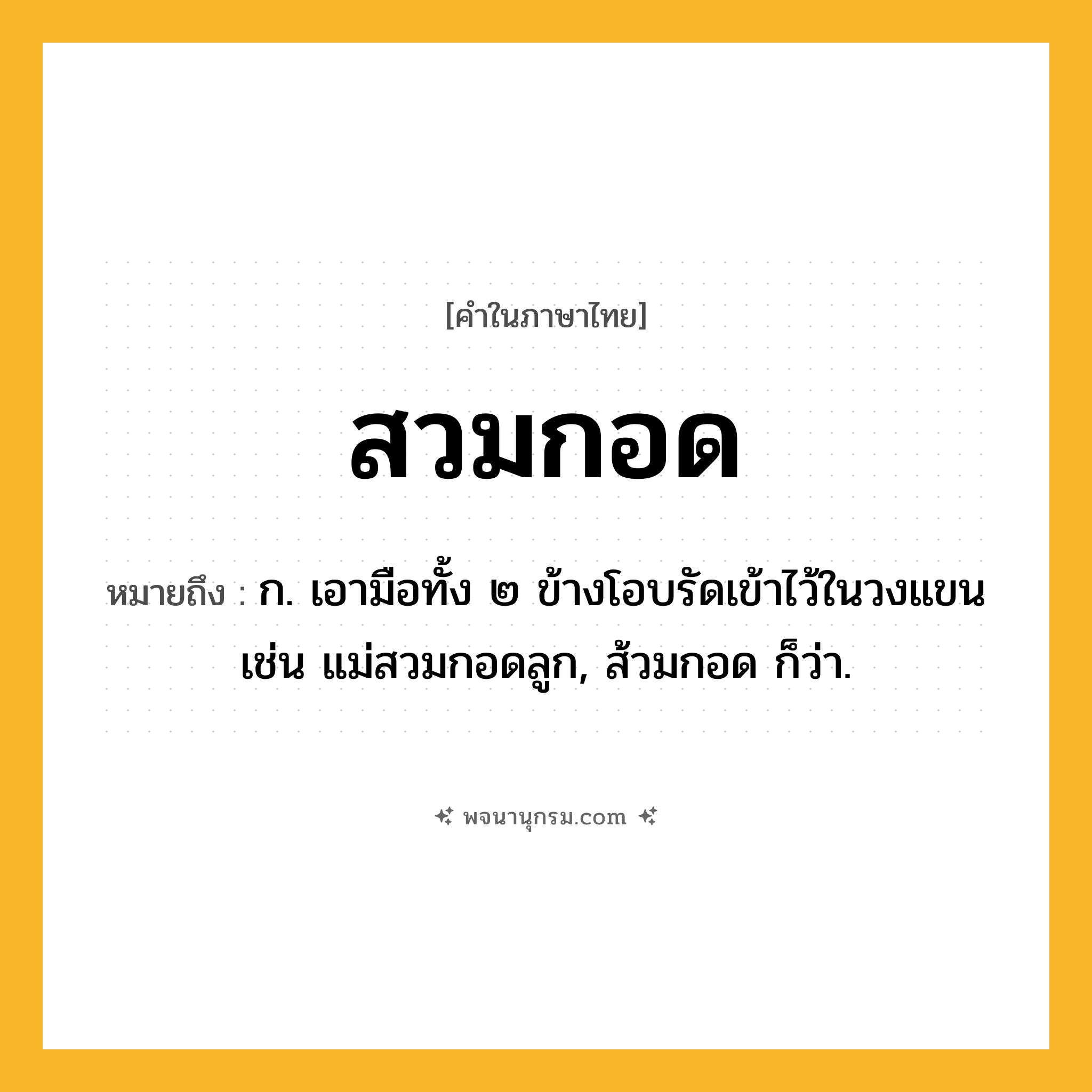 สวมกอด ความหมาย หมายถึงอะไร?, คำในภาษาไทย สวมกอด หมายถึง ก. เอามือทั้ง ๒ ข้างโอบรัดเข้าไว้ในวงแขน เช่น แม่สวมกอดลูก, ส้วมกอด ก็ว่า.