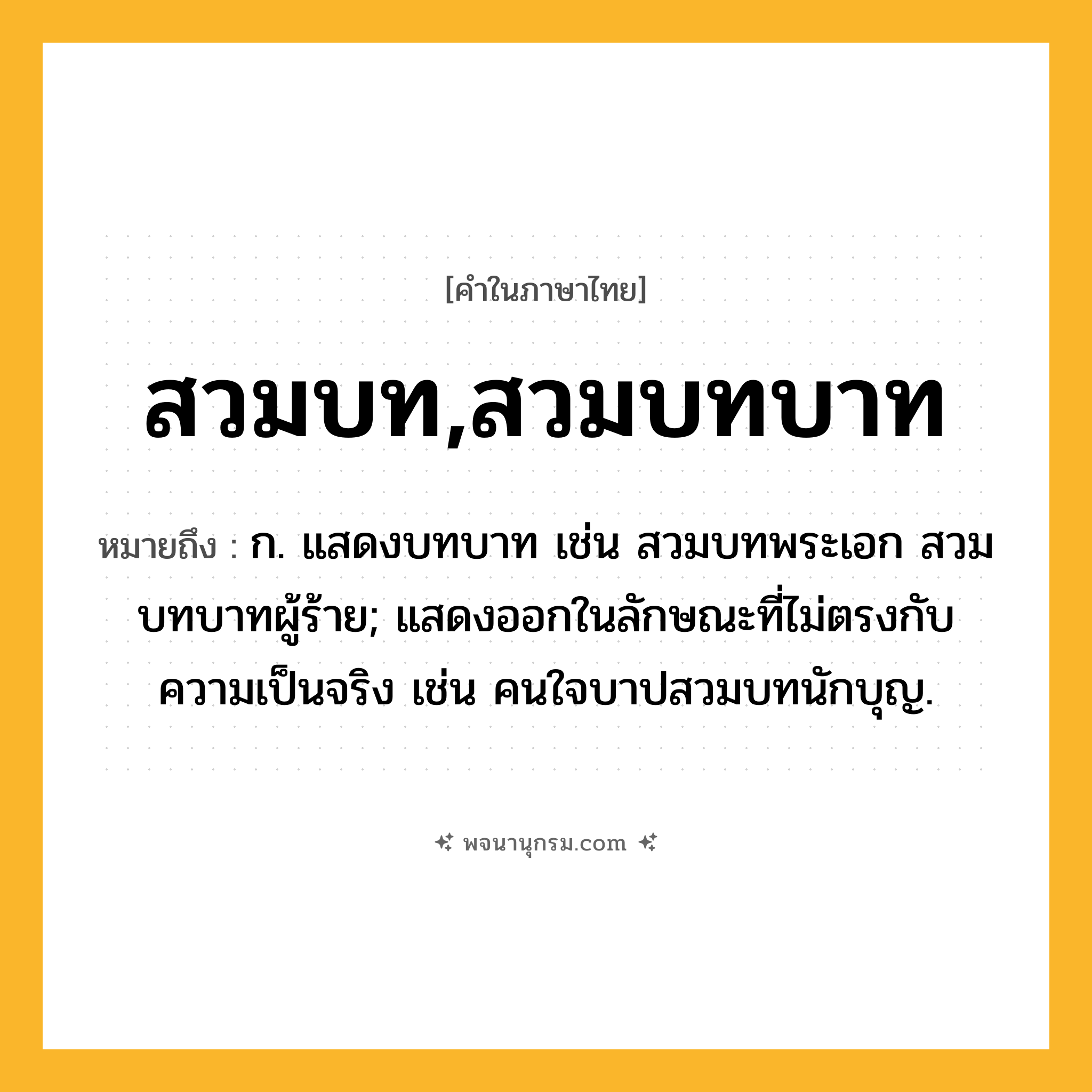 สวมบท,สวมบทบาท ความหมาย หมายถึงอะไร?, คำในภาษาไทย สวมบท,สวมบทบาท หมายถึง ก. แสดงบทบาท เช่น สวมบทพระเอก สวมบทบาทผู้ร้าย; แสดงออกในลักษณะที่ไม่ตรงกับความเป็นจริง เช่น คนใจบาปสวมบทนักบุญ.