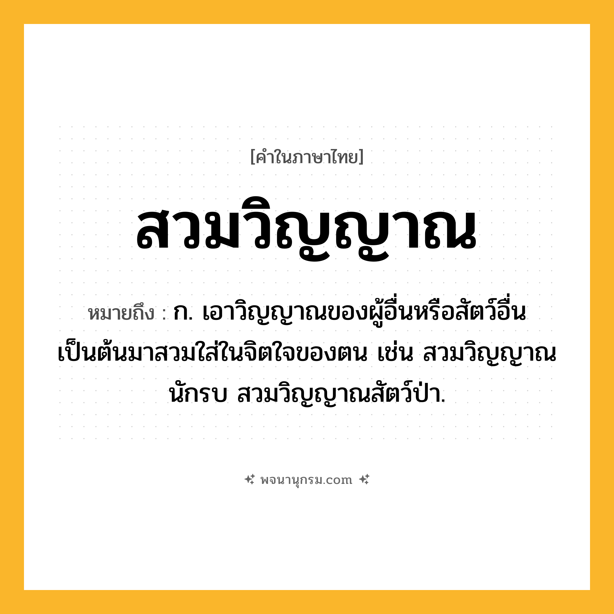สวมวิญญาณ ความหมาย หมายถึงอะไร?, คำในภาษาไทย สวมวิญญาณ หมายถึง ก. เอาวิญญาณของผู้อื่นหรือสัตว์อื่นเป็นต้นมาสวมใส่ในจิตใจของตน เช่น สวมวิญญาณนักรบ สวมวิญญาณสัตว์ป่า.