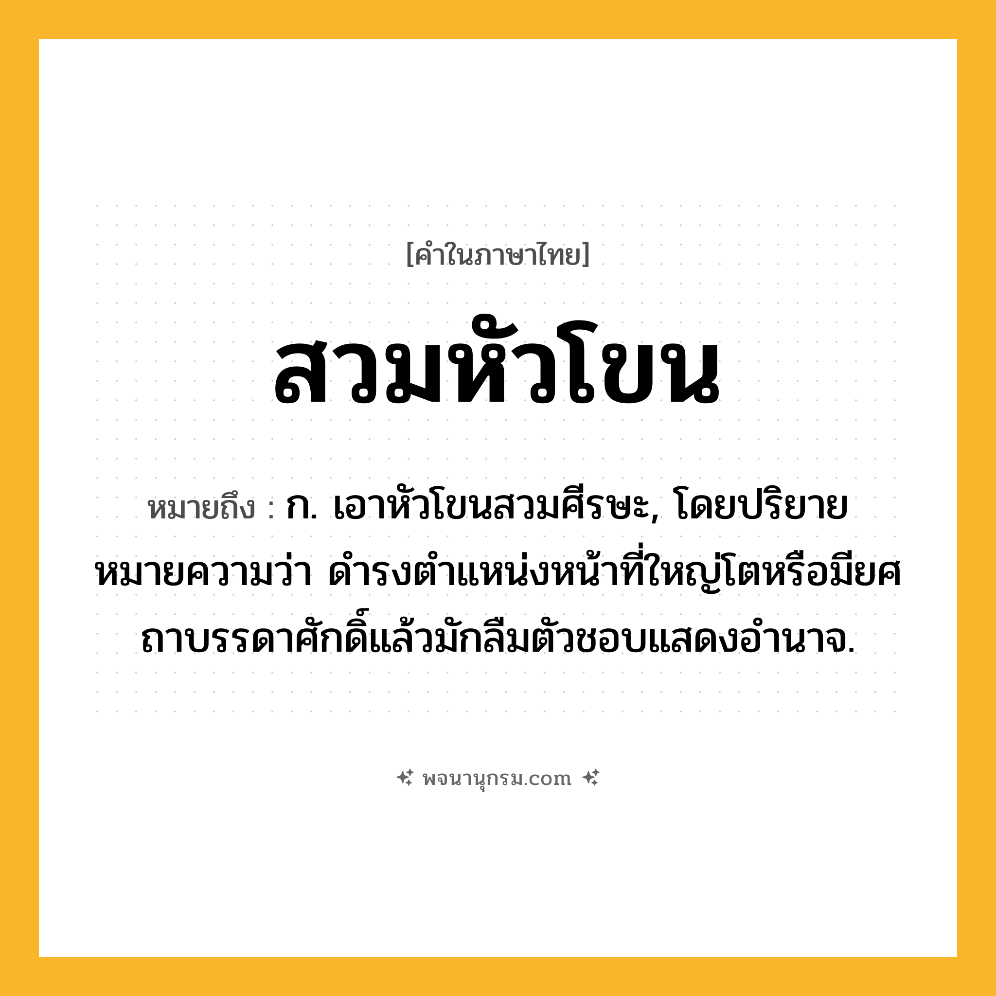 สวมหัวโขน ความหมาย หมายถึงอะไร?, คำในภาษาไทย สวมหัวโขน หมายถึง ก. เอาหัวโขนสวมศีรษะ, โดยปริยายหมายความว่า ดำรงตำแหน่งหน้าที่ใหญ่โตหรือมียศถาบรรดาศักดิ์แล้วมักลืมตัวชอบแสดงอำนาจ.