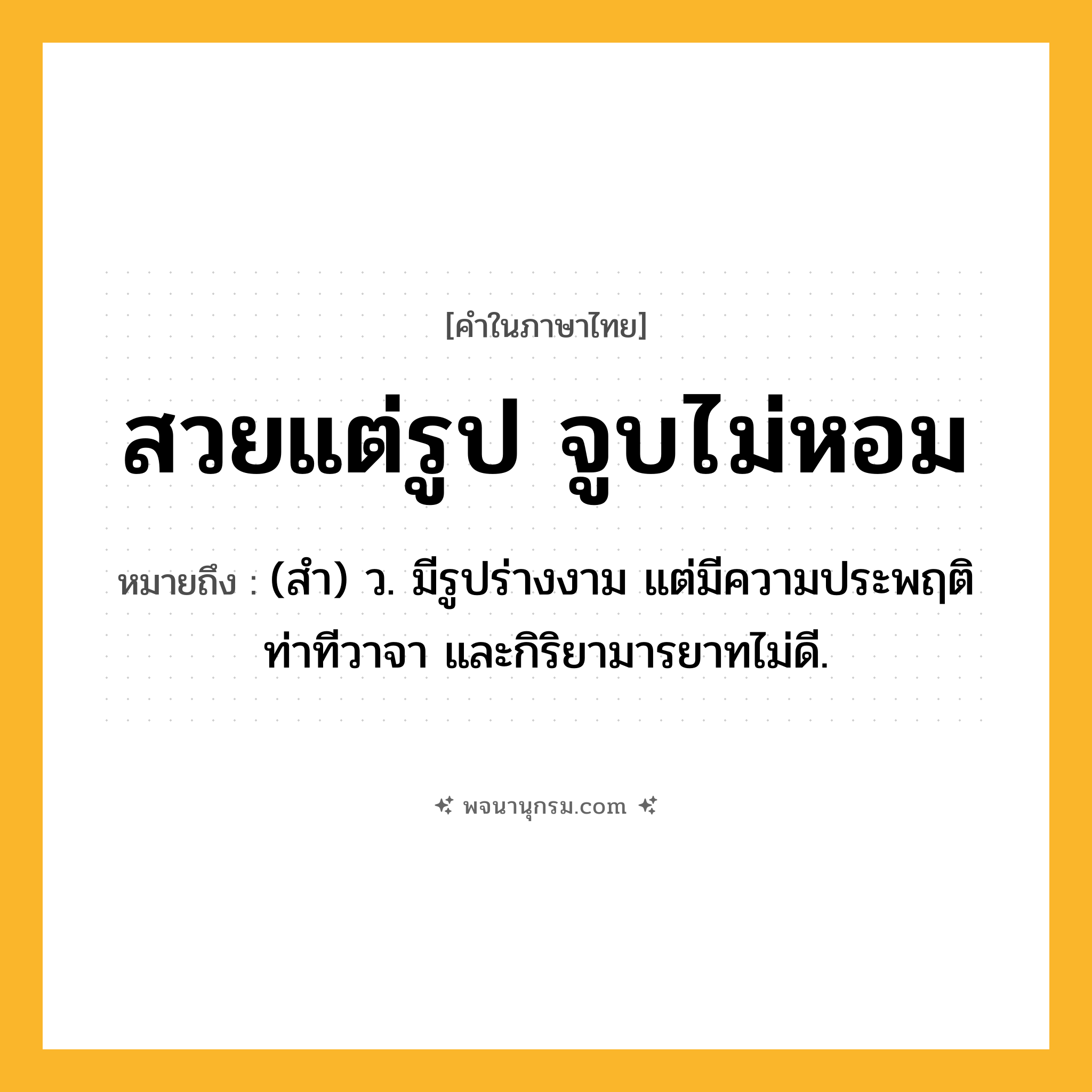 สวยแต่รูป จูบไม่หอม ความหมาย หมายถึงอะไร?, คำในภาษาไทย สวยแต่รูป จูบไม่หอม หมายถึง (สํา) ว. มีรูปร่างงาม แต่มีความประพฤติ ท่าทีวาจา และกิริยามารยาทไม่ดี.