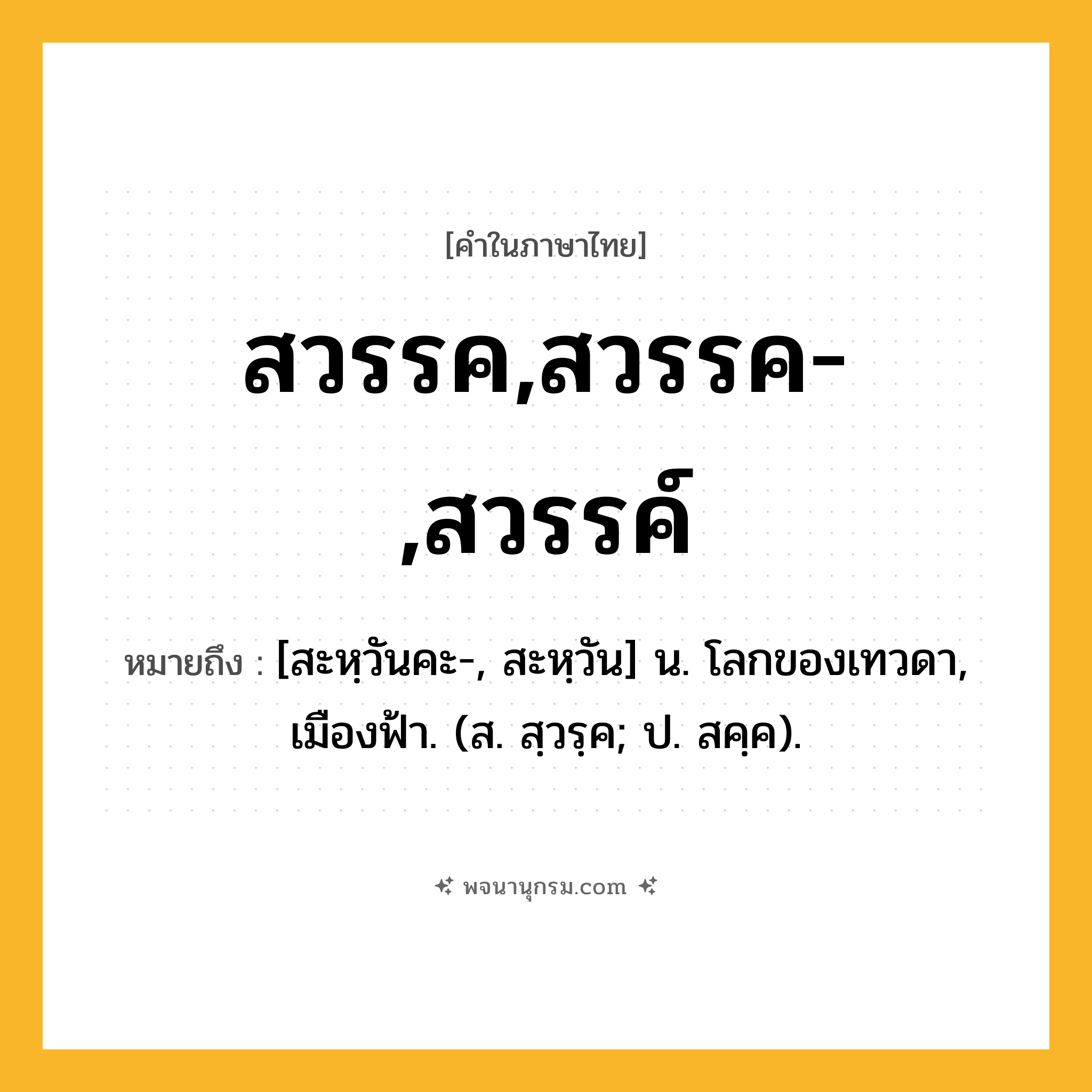 สวรรค,สวรรค-,สวรรค์ ความหมาย หมายถึงอะไร?, คำในภาษาไทย สวรรค,สวรรค-,สวรรค์ หมายถึง [สะหฺวันคะ-, สะหฺวัน] น. โลกของเทวดา, เมืองฟ้า. (ส. สฺวรฺค; ป. สคฺค).