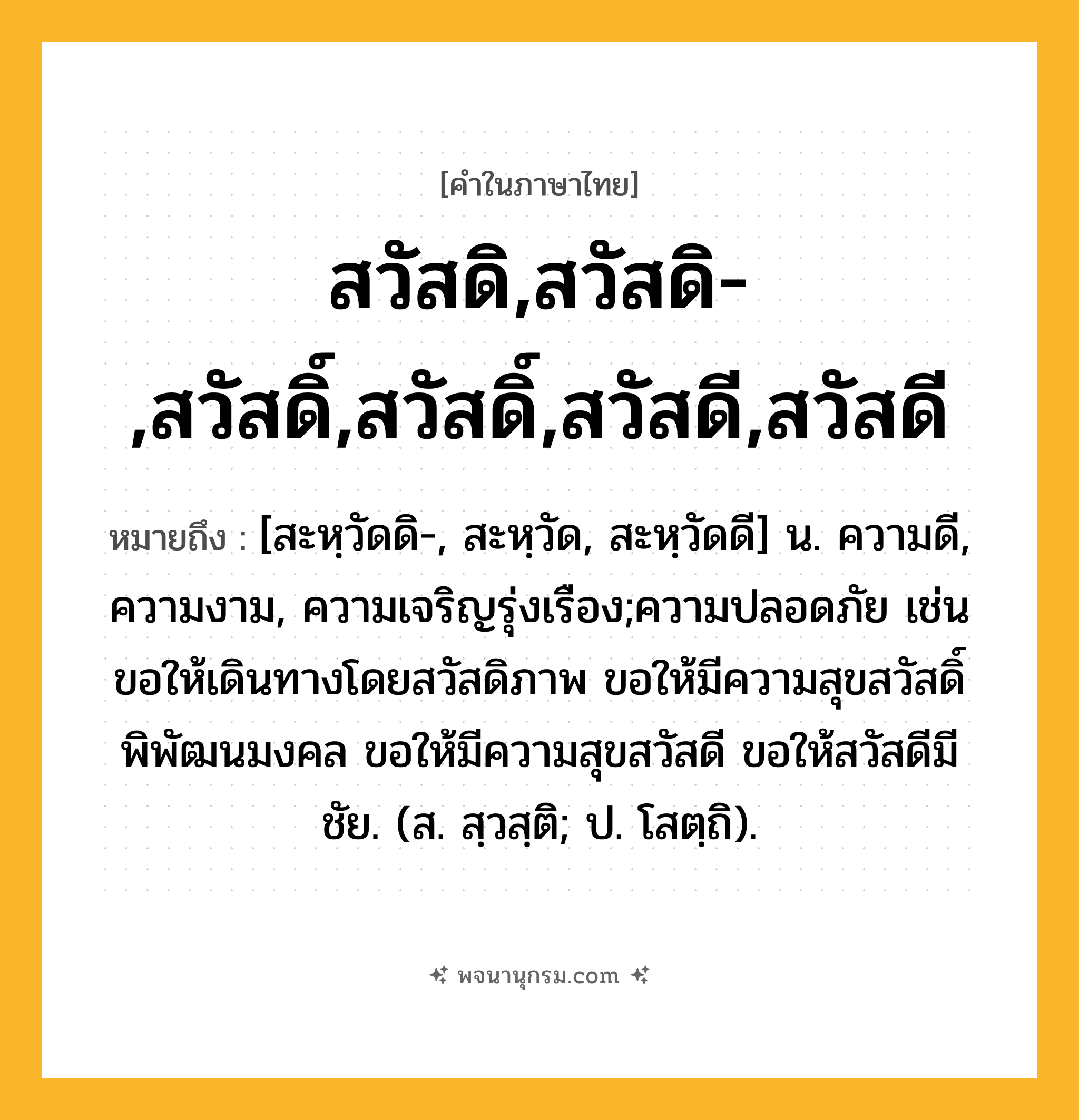 สวัสดิ,สวัสดิ-,สวัสดิ์,สวัสดิ์,สวัสดี,สวัสดี ความหมาย หมายถึงอะไร?, คำในภาษาไทย สวัสดิ,สวัสดิ-,สวัสดิ์,สวัสดิ์,สวัสดี,สวัสดี หมายถึง [สะหฺวัดดิ-, สะหฺวัด, สะหฺวัดดี] น. ความดี, ความงาม, ความเจริญรุ่งเรือง;ความปลอดภัย เช่น ขอให้เดินทางโดยสวัสดิภาพ ขอให้มีความสุขสวัสดิ์พิพัฒนมงคล ขอให้มีความสุขสวัสดี ขอให้สวัสดีมีชัย. (ส. สฺวสฺติ; ป. โสตฺถิ).