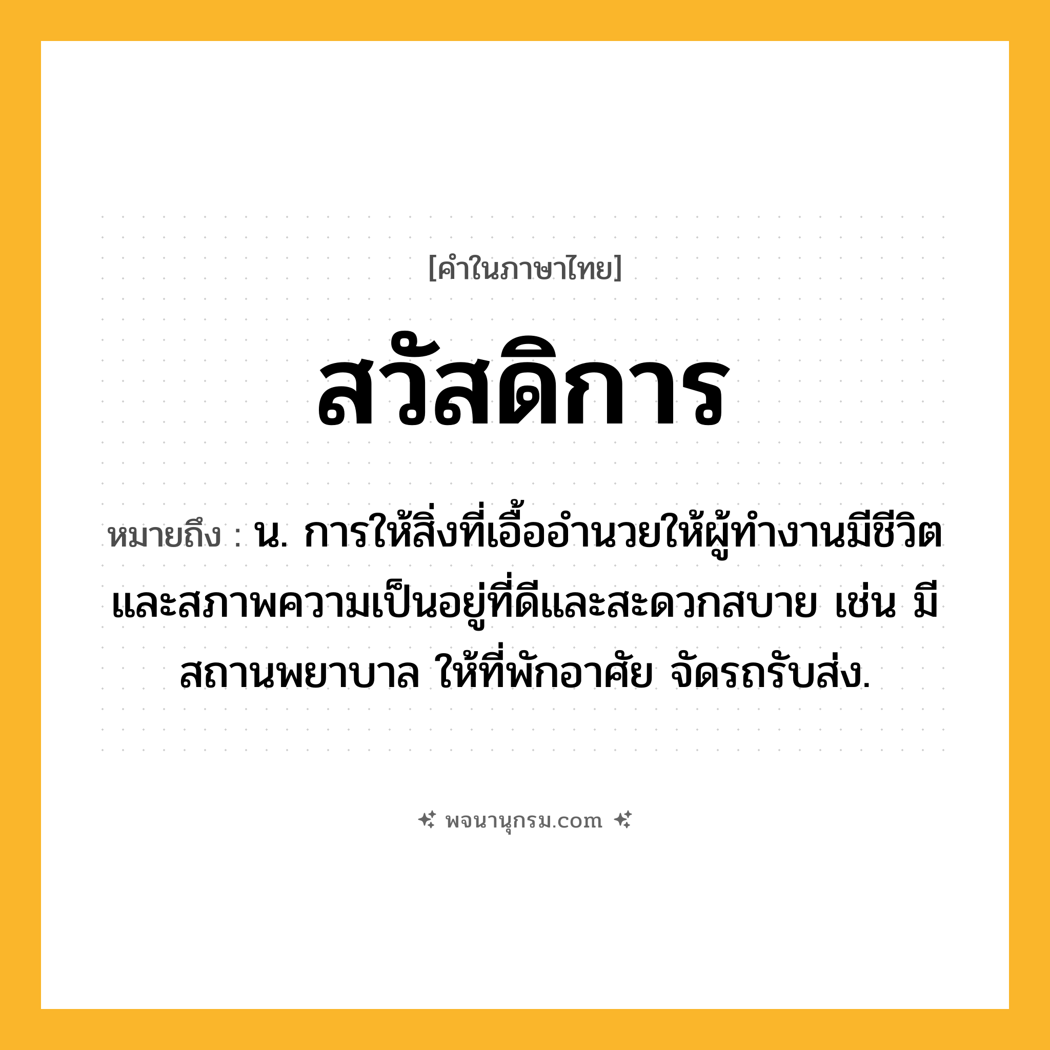 สวัสดิการ ความหมาย หมายถึงอะไร?, คำในภาษาไทย สวัสดิการ หมายถึง น. การให้สิ่งที่เอื้ออํานวยให้ผู้ทํางานมีชีวิตและสภาพความเป็นอยู่ที่ดีและสะดวกสบาย เช่น มีสถานพยาบาล ให้ที่พักอาศัย จัดรถรับส่ง.