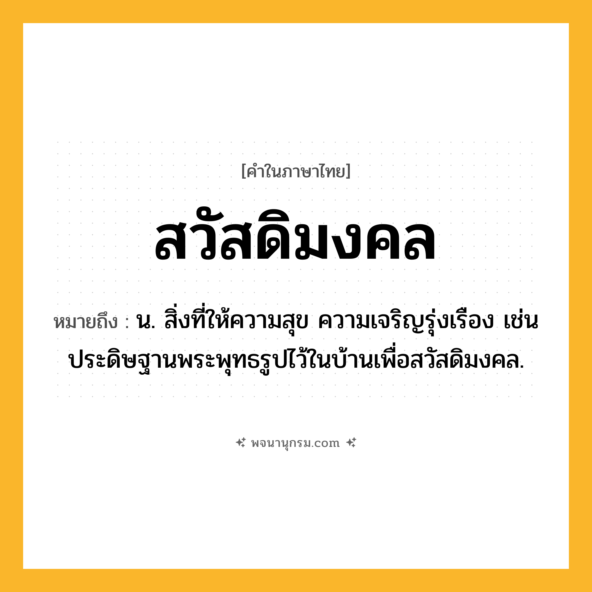 สวัสดิมงคล ความหมาย หมายถึงอะไร?, คำในภาษาไทย สวัสดิมงคล หมายถึง น. สิ่งที่ให้ความสุข ความเจริญรุ่งเรือง เช่น ประดิษฐานพระพุทธรูปไว้ในบ้านเพื่อสวัสดิมงคล.