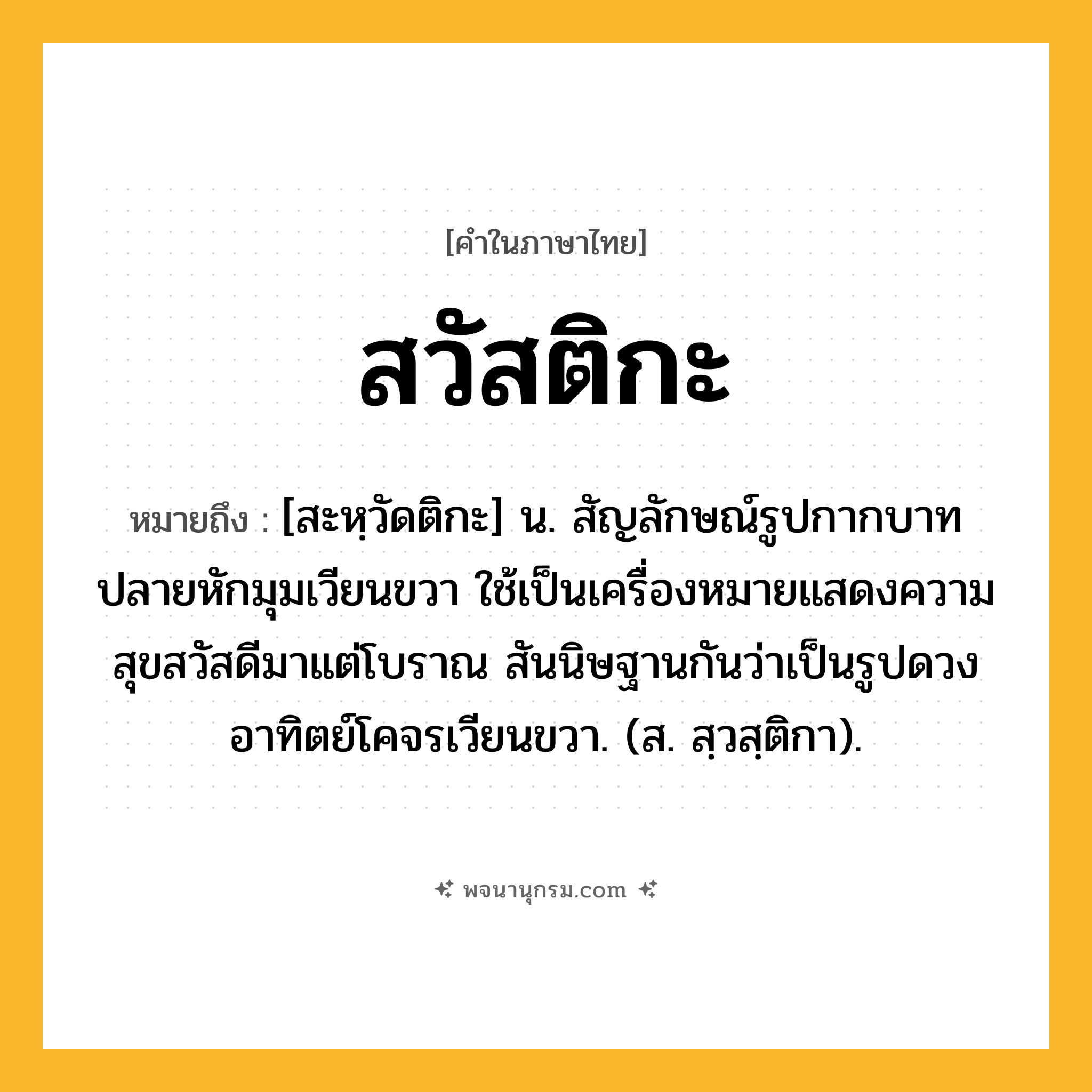 สวัสติกะ ความหมาย หมายถึงอะไร?, คำในภาษาไทย สวัสติกะ หมายถึง [สะหฺวัดติกะ] น. สัญลักษณ์รูปกากบาทปลายหักมุมเวียนขวา ใช้เป็นเครื่องหมายแสดงความสุขสวัสดีมาแต่โบราณ สันนิษฐานกันว่าเป็นรูปดวงอาทิตย์โคจรเวียนขวา. (ส. สฺวสฺติกา).