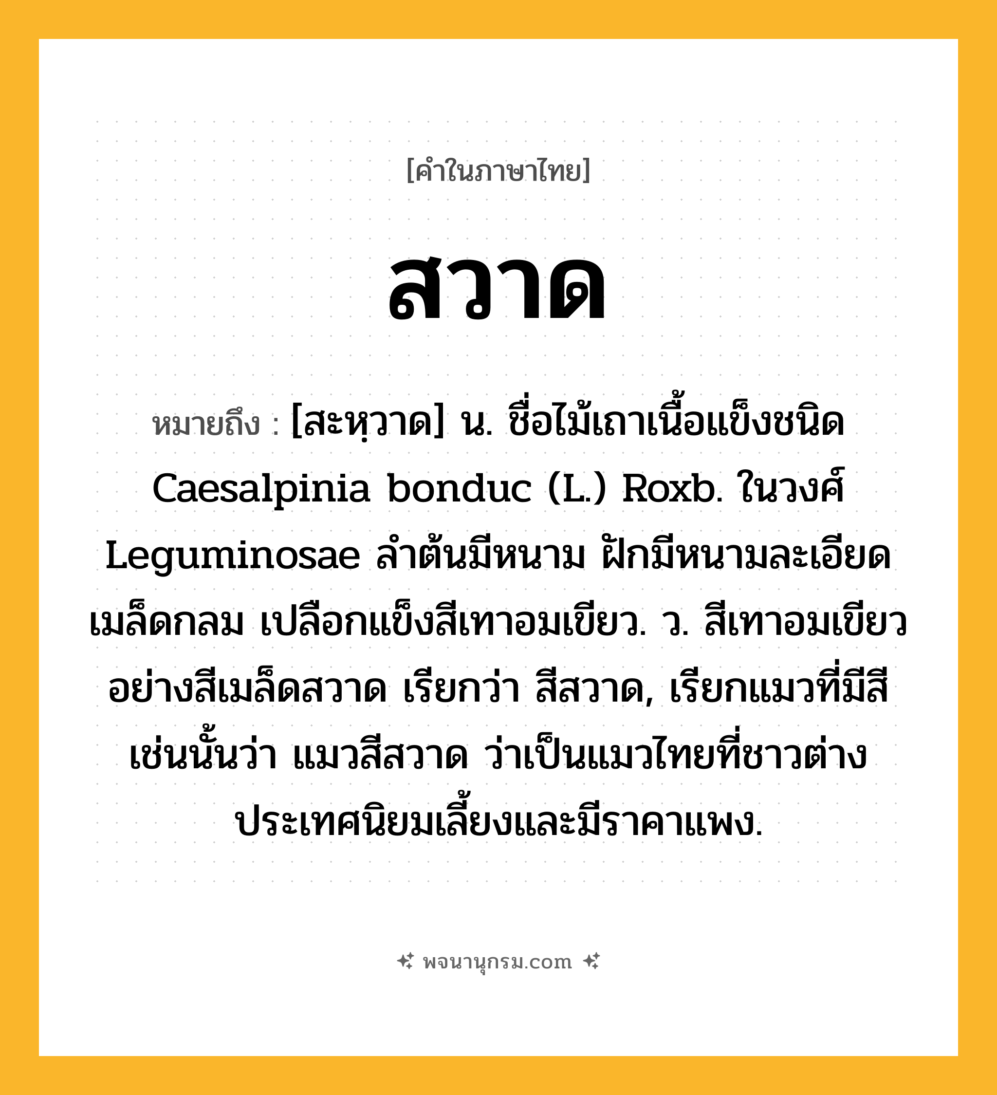 สวาด ความหมาย หมายถึงอะไร?, คำในภาษาไทย สวาด หมายถึง [สะหฺวาด] น. ชื่อไม้เถาเนื้อแข็งชนิด Caesalpinia bonduc (L.) Roxb. ในวงศ์ Leguminosae ลําต้นมีหนาม ฝักมีหนามละเอียด เมล็ดกลม เปลือกแข็งสีเทาอมเขียว. ว. สีเทาอมเขียวอย่างสีเมล็ดสวาด เรียกว่า สีสวาด, เรียกแมวที่มีสีเช่นนั้นว่า แมวสีสวาด ว่าเป็นแมวไทยที่ชาวต่างประเทศนิยมเลี้ยงและมีราคาแพง.