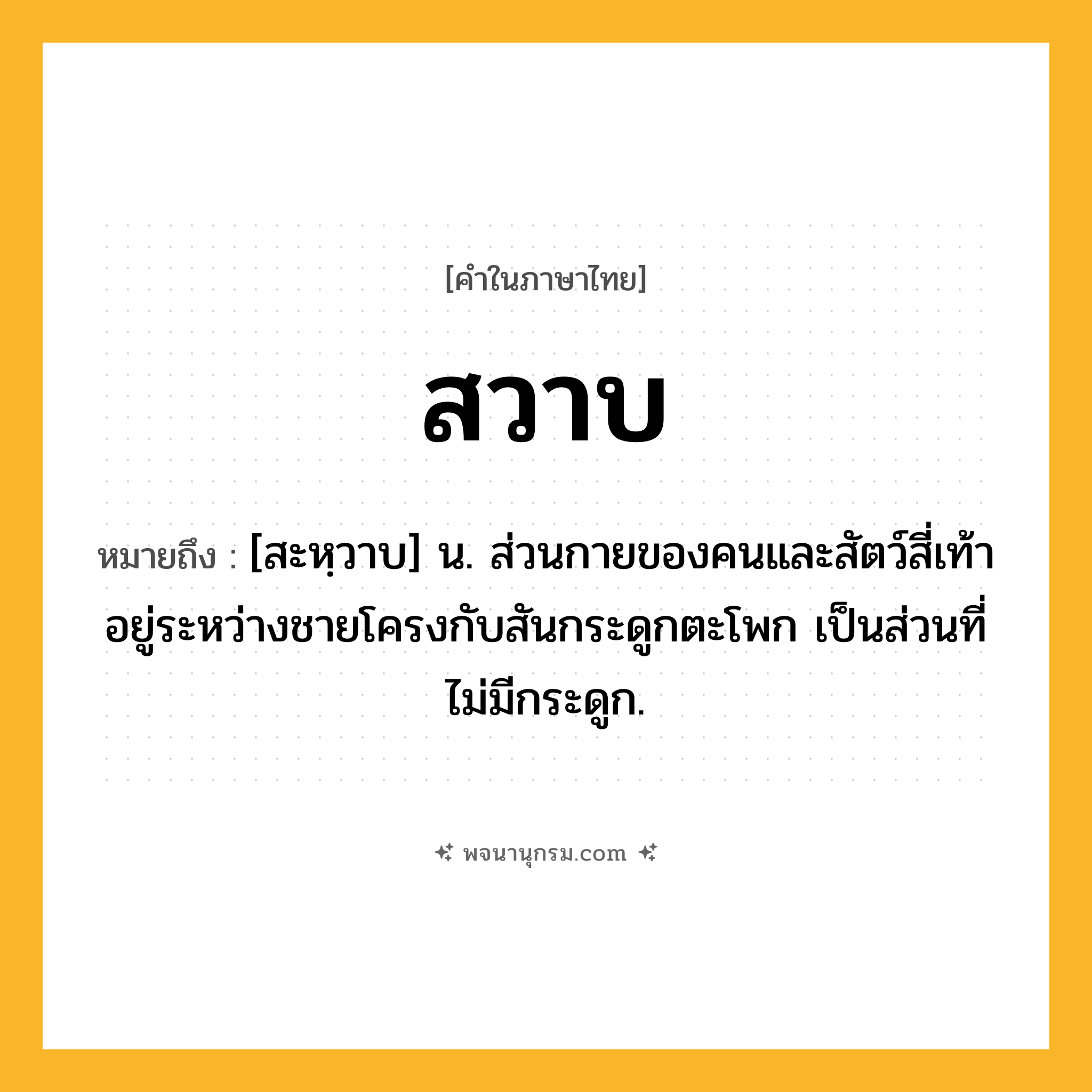 สวาบ ความหมาย หมายถึงอะไร?, คำในภาษาไทย สวาบ หมายถึง [สะหฺวาบ] น. ส่วนกายของคนและสัตว์สี่เท้า อยู่ระหว่างชายโครงกับสันกระดูกตะโพก เป็นส่วนที่ไม่มีกระดูก.