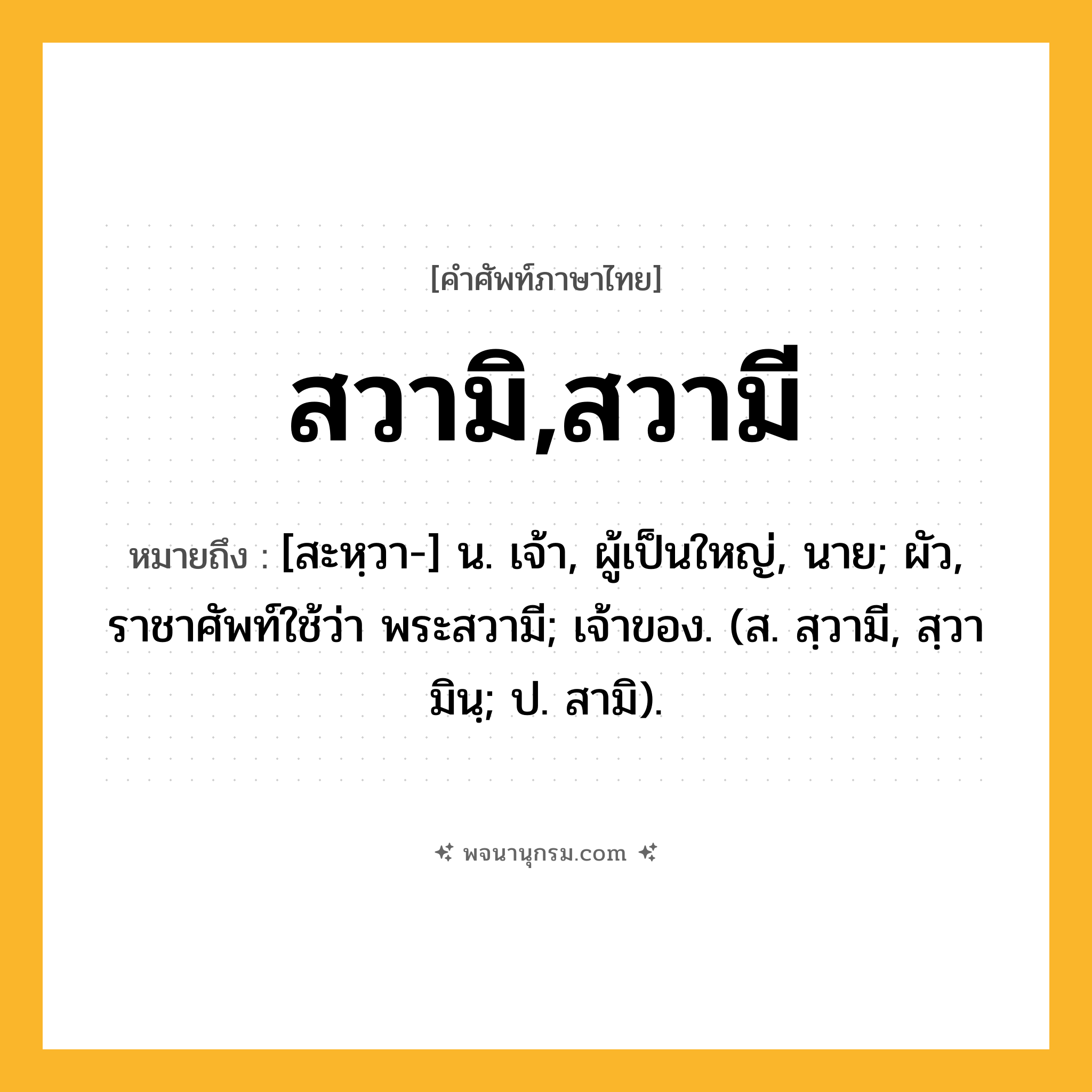 สวามิ,สวามี ความหมาย หมายถึงอะไร?, คำในภาษาไทย สวามิ,สวามี หมายถึง [สะหฺวา-] น. เจ้า, ผู้เป็นใหญ่, นาย; ผัว, ราชาศัพท์ใช้ว่า พระสวามี; เจ้าของ. (ส. สฺวามี, สฺวามินฺ; ป. สามิ).