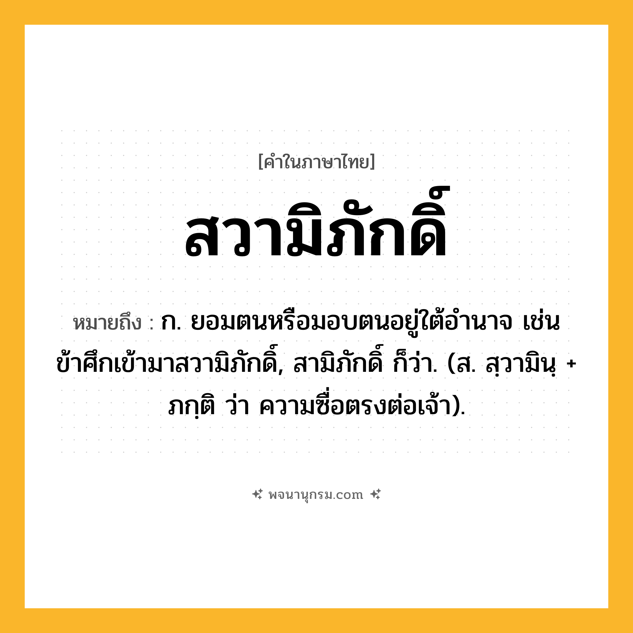 สวามิภักดิ์ ความหมาย หมายถึงอะไร?, คำในภาษาไทย สวามิภักดิ์ หมายถึง ก. ยอมตนหรือมอบตนอยู่ใต้อํานาจ เช่น ข้าศึกเข้ามาสวามิภักดิ์, สามิภักดิ์ ก็ว่า. (ส. สฺวามินฺ + ภกฺติ ว่า ความซื่อตรงต่อเจ้า).