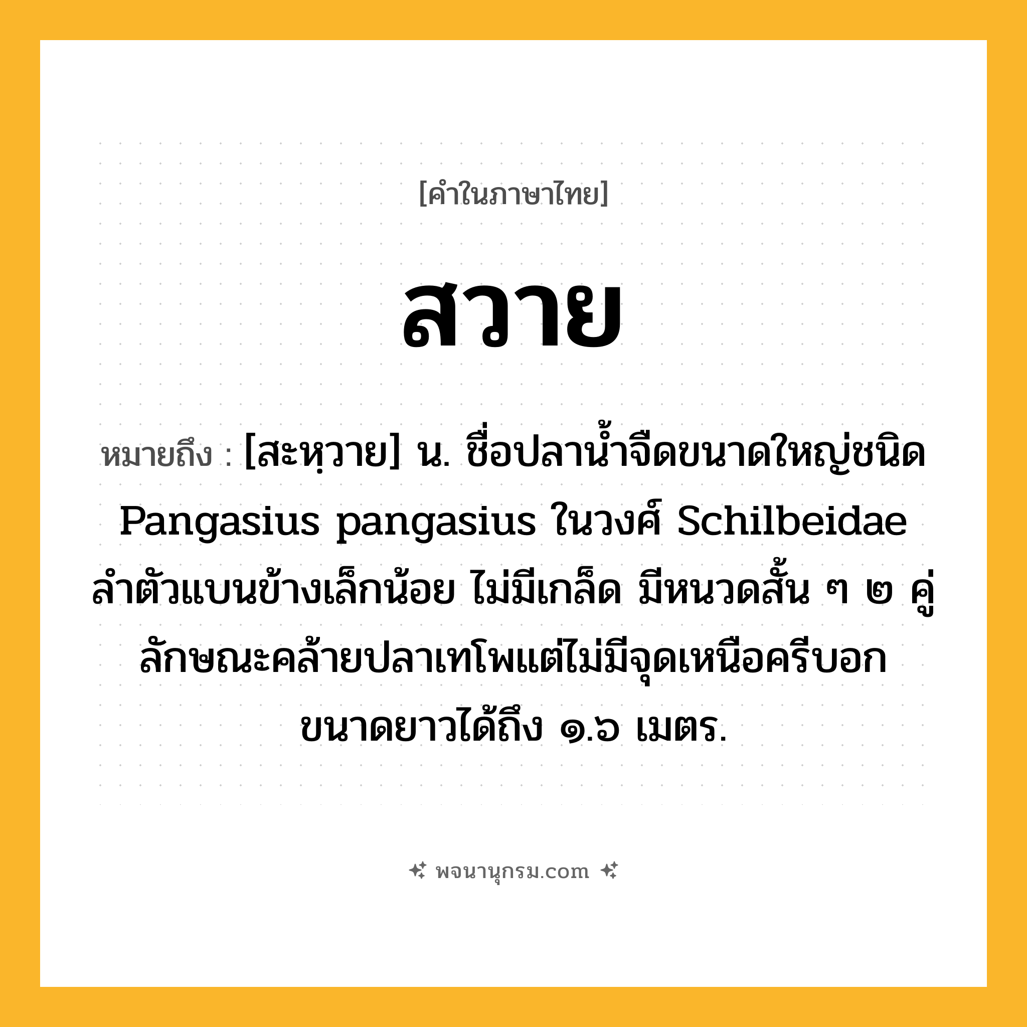 สวาย ความหมาย หมายถึงอะไร?, คำในภาษาไทย สวาย หมายถึง [สะหฺวาย] น. ชื่อปลานํ้าจืดขนาดใหญ่ชนิด Pangasius pangasius ในวงศ์ Schilbeidae ลําตัวแบนข้างเล็กน้อย ไม่มีเกล็ด มีหนวดสั้น ๆ ๒ คู่ ลักษณะคล้ายปลาเทโพแต่ไม่มีจุดเหนือครีบอก ขนาดยาวได้ถึง ๑.๖ เมตร.