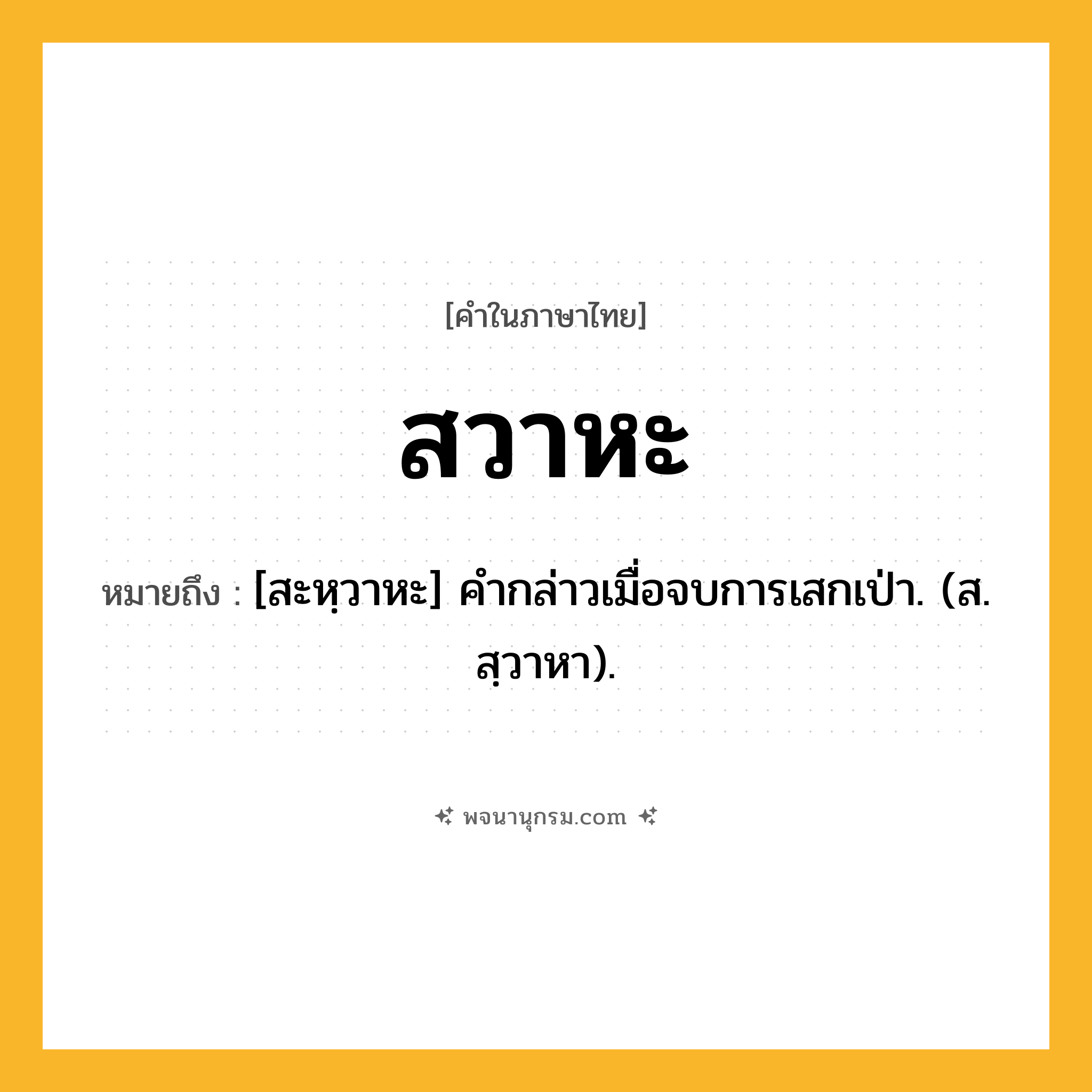 สวาหะ ความหมาย หมายถึงอะไร?, คำในภาษาไทย สวาหะ หมายถึง [สะหฺวาหะ] คํากล่าวเมื่อจบการเสกเป่า. (ส. สฺวาหา).