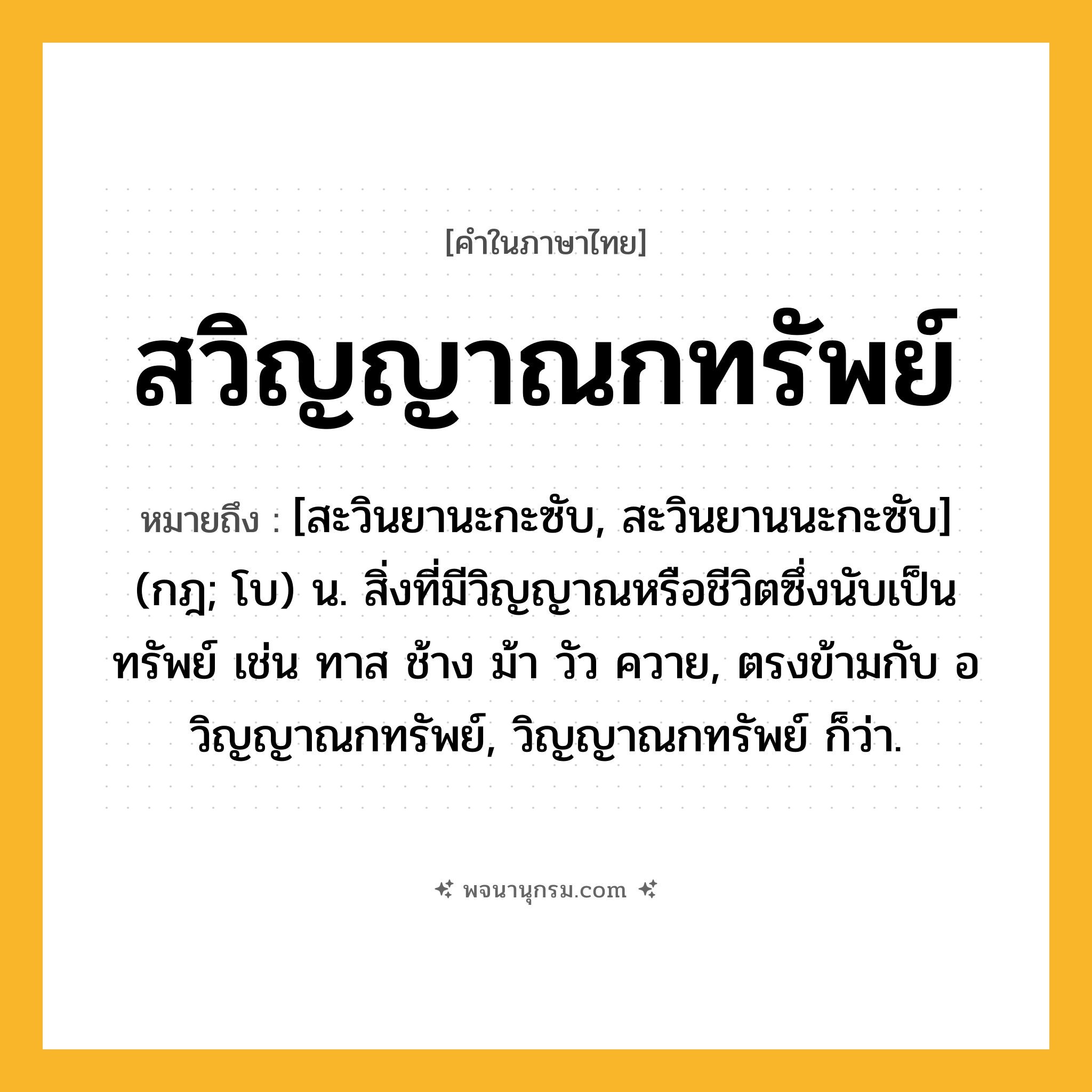สวิญญาณกทรัพย์ ความหมาย หมายถึงอะไร?, คำในภาษาไทย สวิญญาณกทรัพย์ หมายถึง [สะวินยานะกะซับ, สะวินยานนะกะซับ] (กฎ; โบ) น. สิ่งที่มีวิญญาณหรือชีวิตซึ่งนับเป็นทรัพย์ เช่น ทาส ช้าง ม้า วัว ควาย, ตรงข้ามกับ อวิญญาณกทรัพย์, วิญญาณกทรัพย์ ก็ว่า.