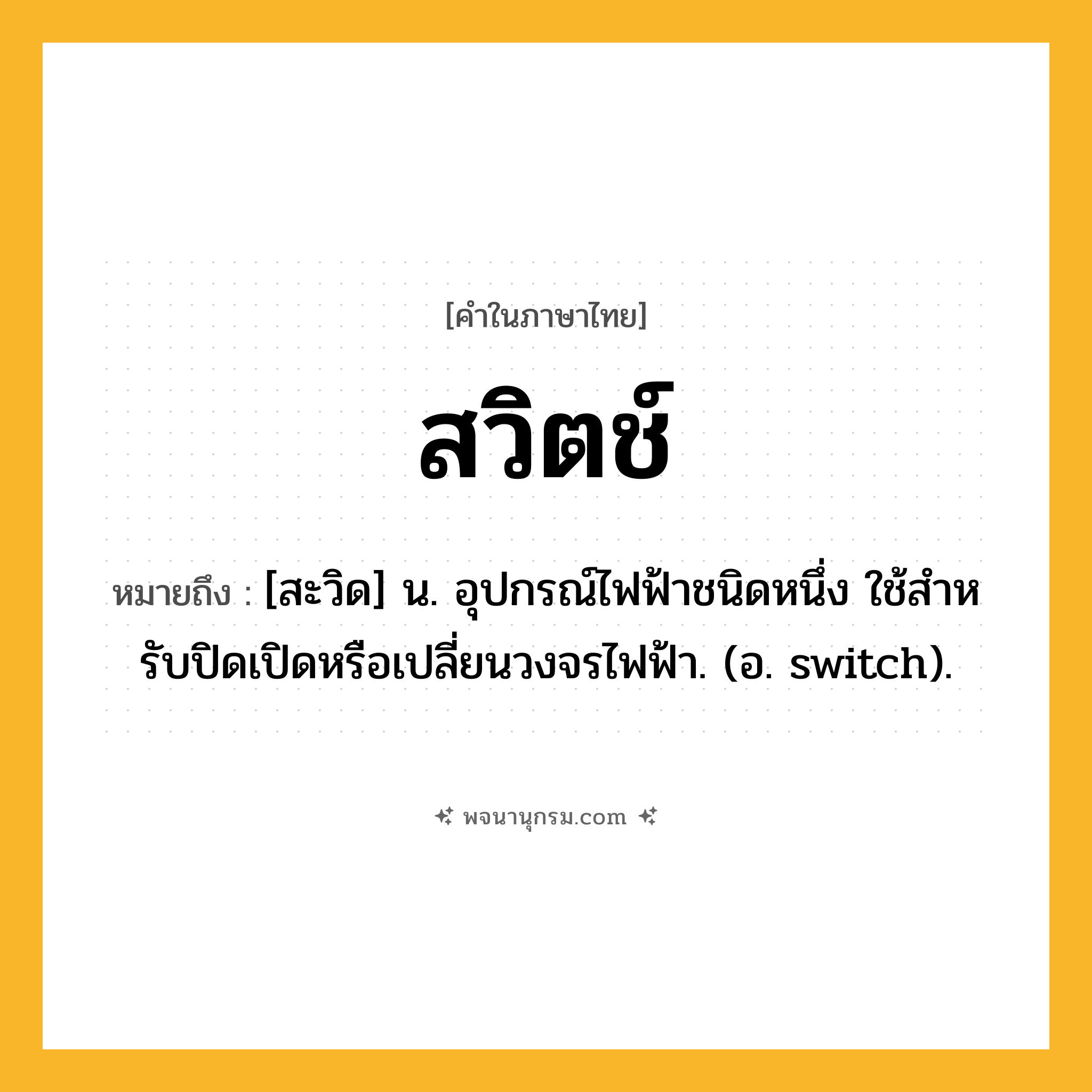 สวิตช์ ความหมาย หมายถึงอะไร?, คำในภาษาไทย สวิตช์ หมายถึง [สะวิด] น. อุปกรณ์ไฟฟ้าชนิดหนึ่ง ใช้สําหรับปิดเปิดหรือเปลี่ยนวงจรไฟฟ้า. (อ. switch).