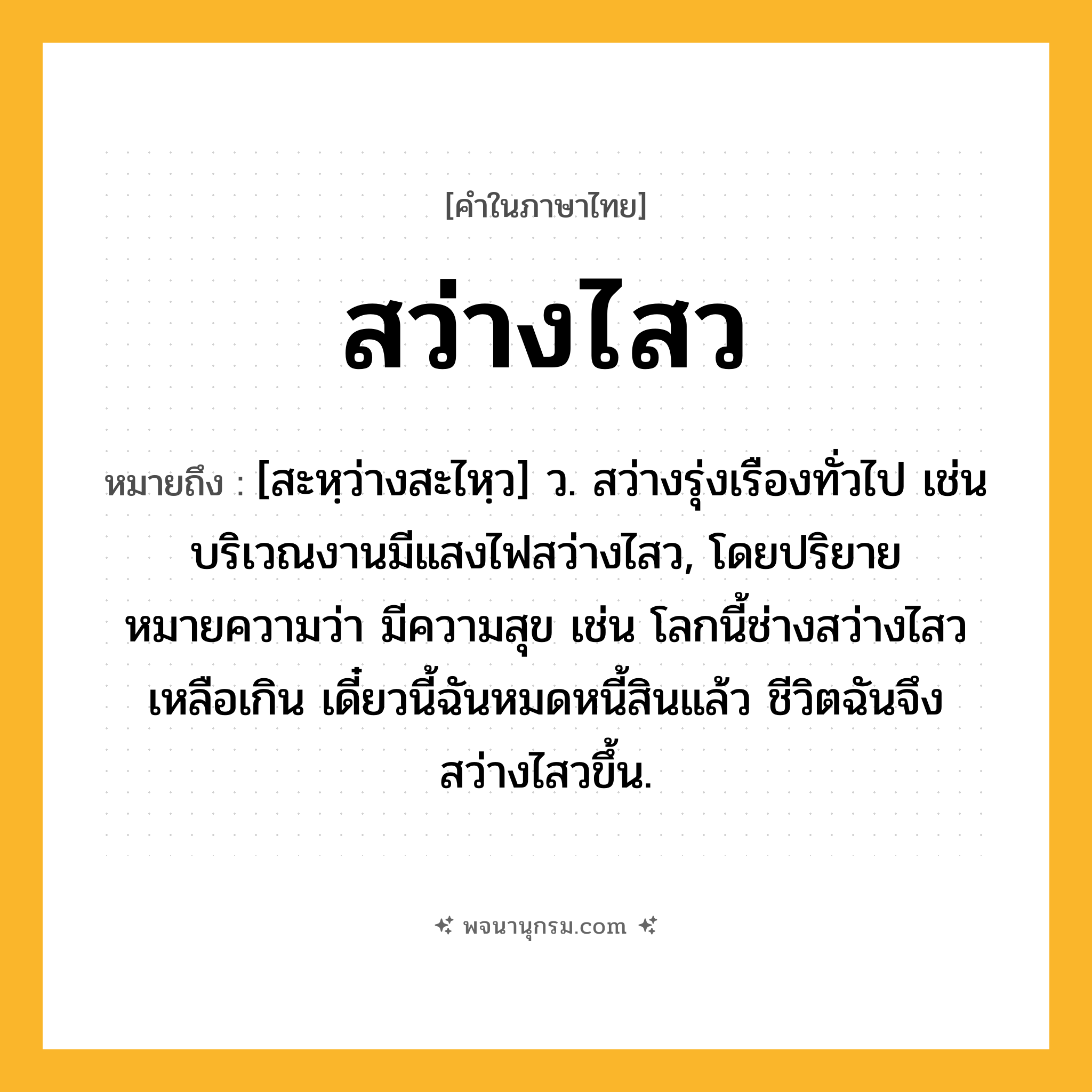 สว่างไสว ความหมาย หมายถึงอะไร?, คำในภาษาไทย สว่างไสว หมายถึง [สะหฺว่างสะไหฺว] ว. สว่างรุ่งเรืองทั่วไป เช่น บริเวณงานมีแสงไฟสว่างไสว, โดยปริยายหมายความว่า มีความสุข เช่น โลกนี้ช่างสว่างไสวเหลือเกิน เดี๋ยวนี้ฉันหมดหนี้สินแล้ว ชีวิตฉันจึงสว่างไสวขึ้น.