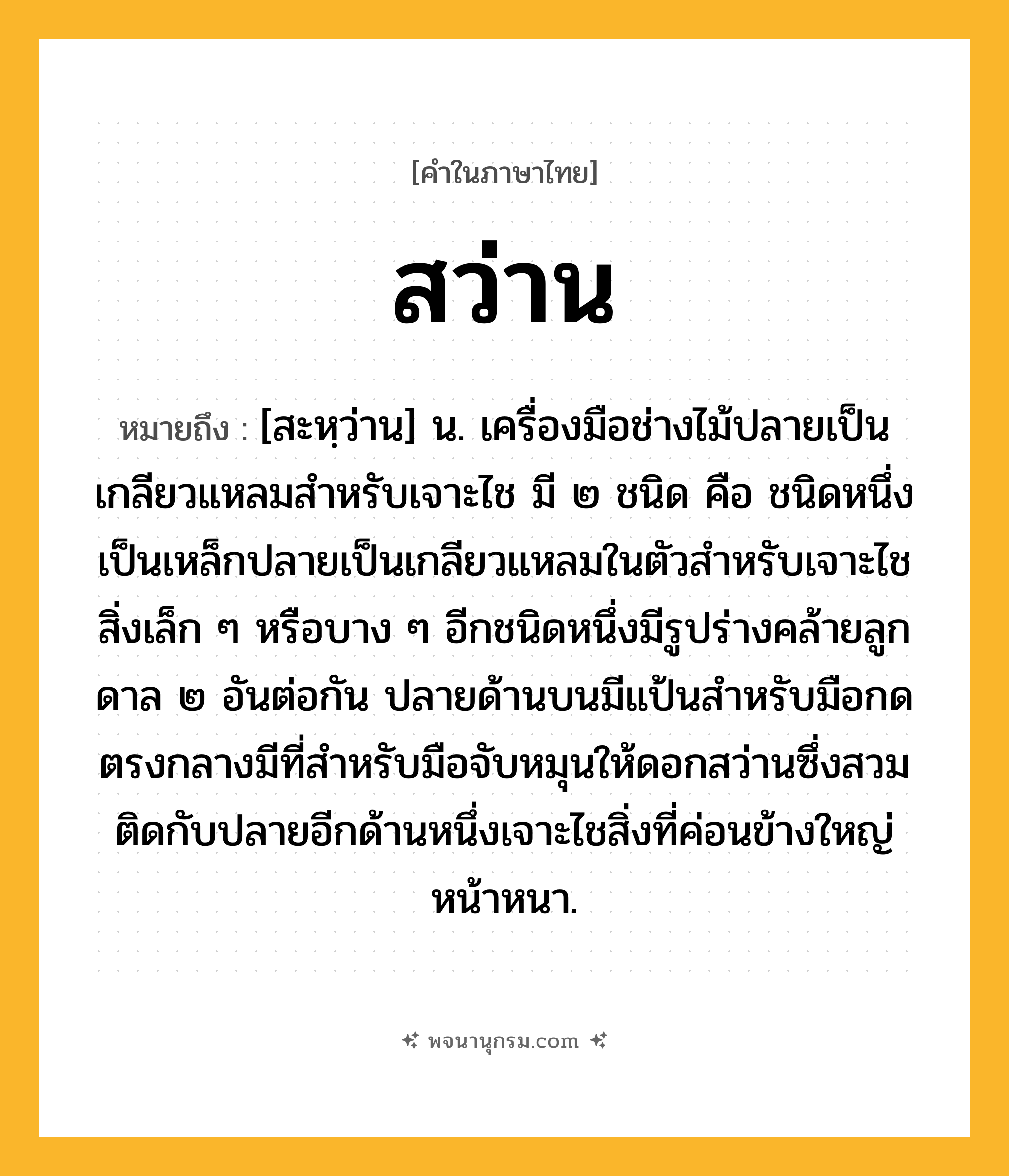 สว่าน ความหมาย หมายถึงอะไร?, คำในภาษาไทย สว่าน หมายถึง [สะหฺว่าน] น. เครื่องมือช่างไม้ปลายเป็นเกลียวแหลมสําหรับเจาะไช มี ๒ ชนิด คือ ชนิดหนึ่งเป็นเหล็กปลายเป็นเกลียวแหลมในตัวสําหรับเจาะไชสิ่งเล็ก ๆ หรือบาง ๆ อีกชนิดหนึ่งมีรูปร่างคล้ายลูกดาล ๒ อันต่อกัน ปลายด้านบนมีแป้นสําหรับมือกด ตรงกลางมีที่สําหรับมือจับหมุนให้ดอกสว่านซึ่งสวมติดกับปลายอีกด้านหนึ่งเจาะไชสิ่งที่ค่อนข้างใหญ่หน้าหนา.