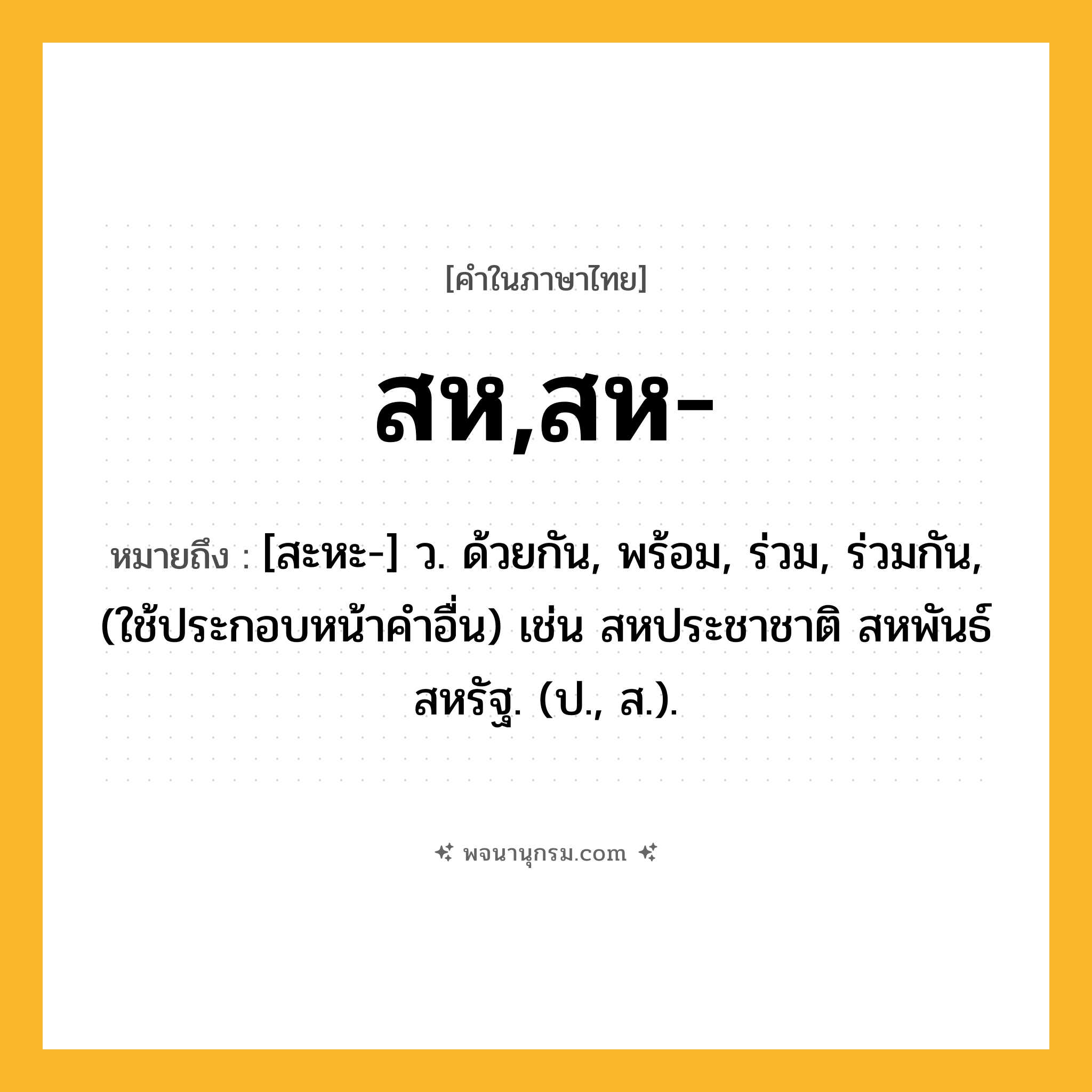 สห,สห- ความหมาย หมายถึงอะไร?, คำในภาษาไทย สห,สห- หมายถึง [สะหะ-] ว. ด้วยกัน, พร้อม, ร่วม, ร่วมกัน, (ใช้ประกอบหน้าคําอื่น) เช่น สหประชาชาติ สหพันธ์สหรัฐ. (ป., ส.).