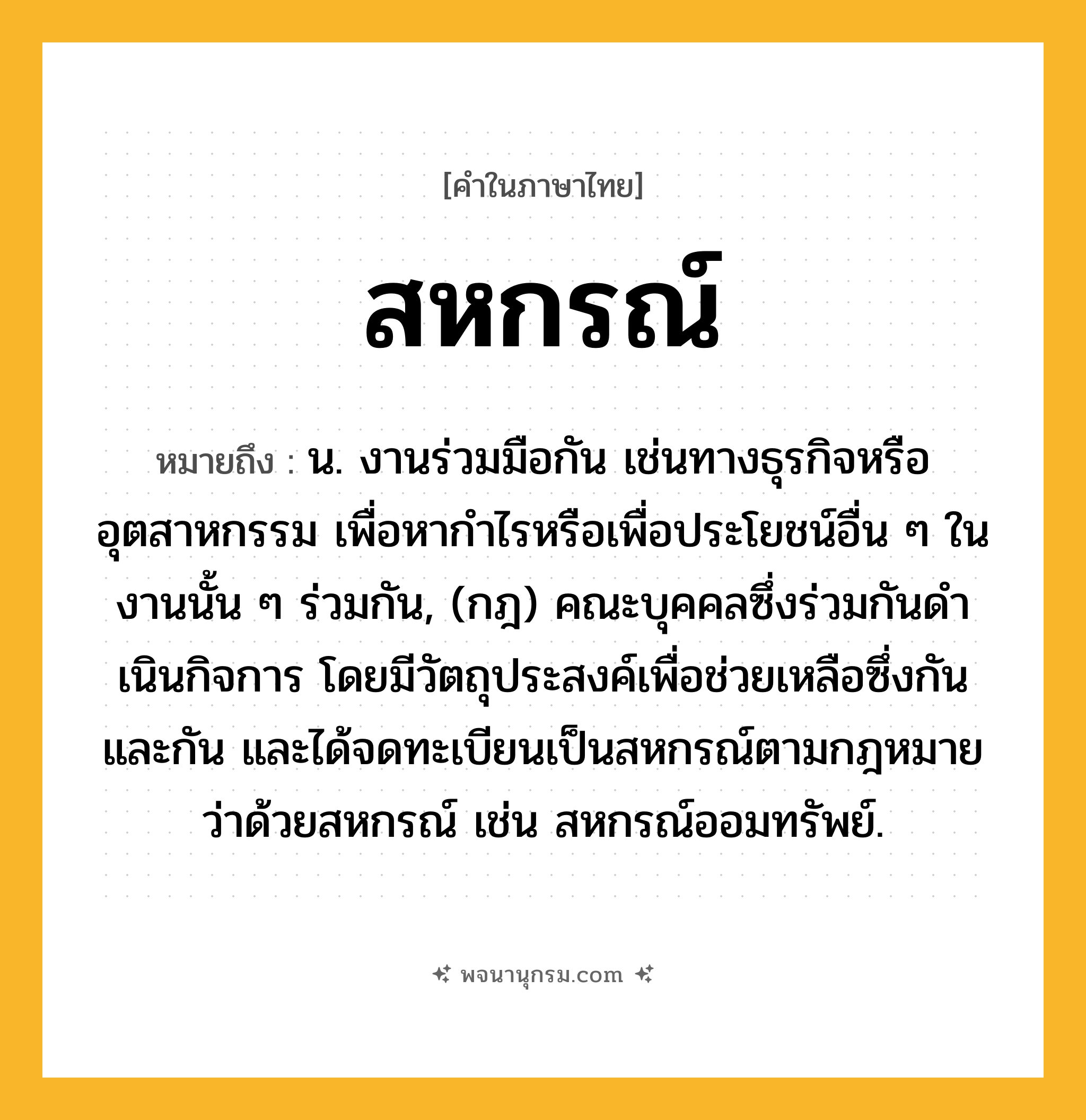 สหกรณ์ ความหมาย หมายถึงอะไร?, คำในภาษาไทย สหกรณ์ หมายถึง น. งานร่วมมือกัน เช่นทางธุรกิจหรืออุตสาหกรรม เพื่อหากําไรหรือเพื่อประโยชน์อื่น ๆ ในงานนั้น ๆ ร่วมกัน, (กฎ) คณะบุคคลซึ่งร่วมกันดําเนินกิจการ โดยมีวัตถุประสงค์เพื่อช่วยเหลือซึ่งกันและกัน และได้จดทะเบียนเป็นสหกรณ์ตามกฎหมายว่าด้วยสหกรณ์ เช่น สหกรณ์ออมทรัพย์.