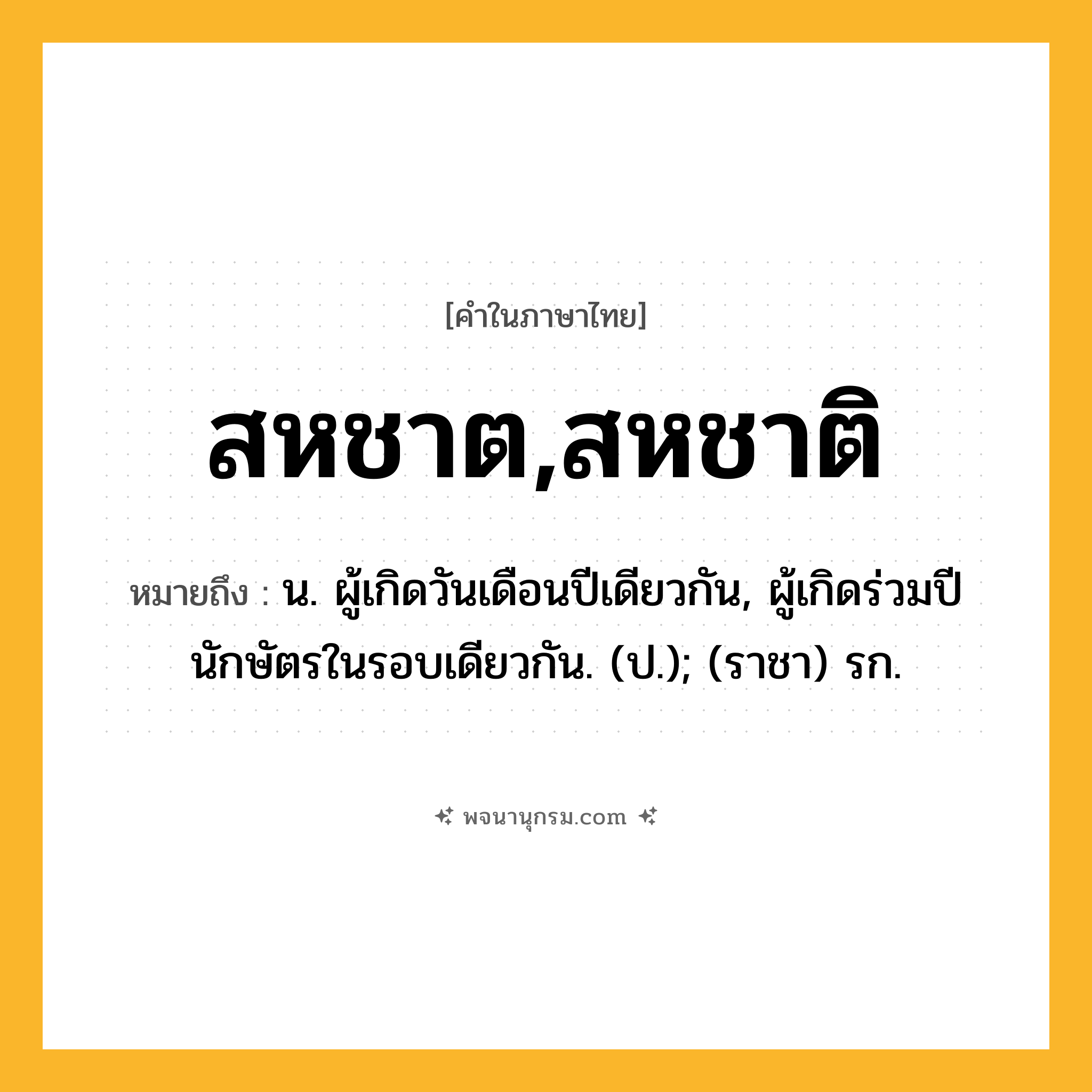 สหชาต,สหชาติ ความหมาย หมายถึงอะไร?, คำในภาษาไทย สหชาต,สหชาติ หมายถึง น. ผู้เกิดวันเดือนปีเดียวกัน, ผู้เกิดร่วมปีนักษัตรในรอบเดียวกัน. (ป.); (ราชา) รก.