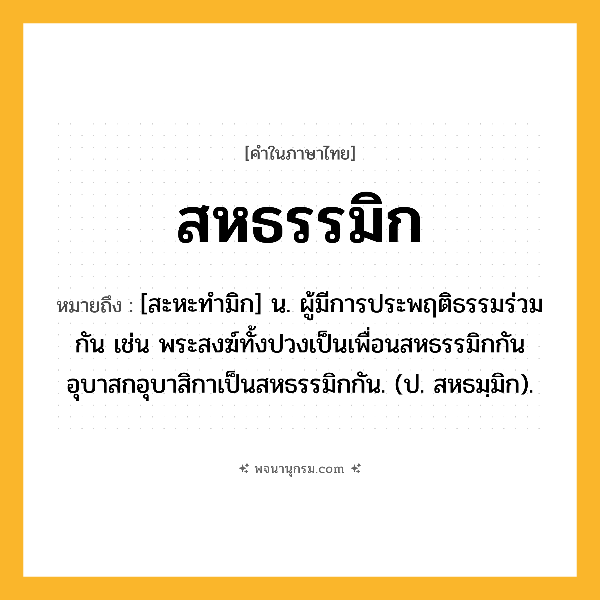 สหธรรมิก ความหมาย หมายถึงอะไร?, คำในภาษาไทย สหธรรมิก หมายถึง [สะหะทํามิก] น. ผู้มีการประพฤติธรรมร่วมกัน เช่น พระสงฆ์ทั้งปวงเป็นเพื่อนสหธรรมิกกัน อุบาสกอุบาสิกาเป็นสหธรรมิกกัน. (ป. สหธมฺมิก).