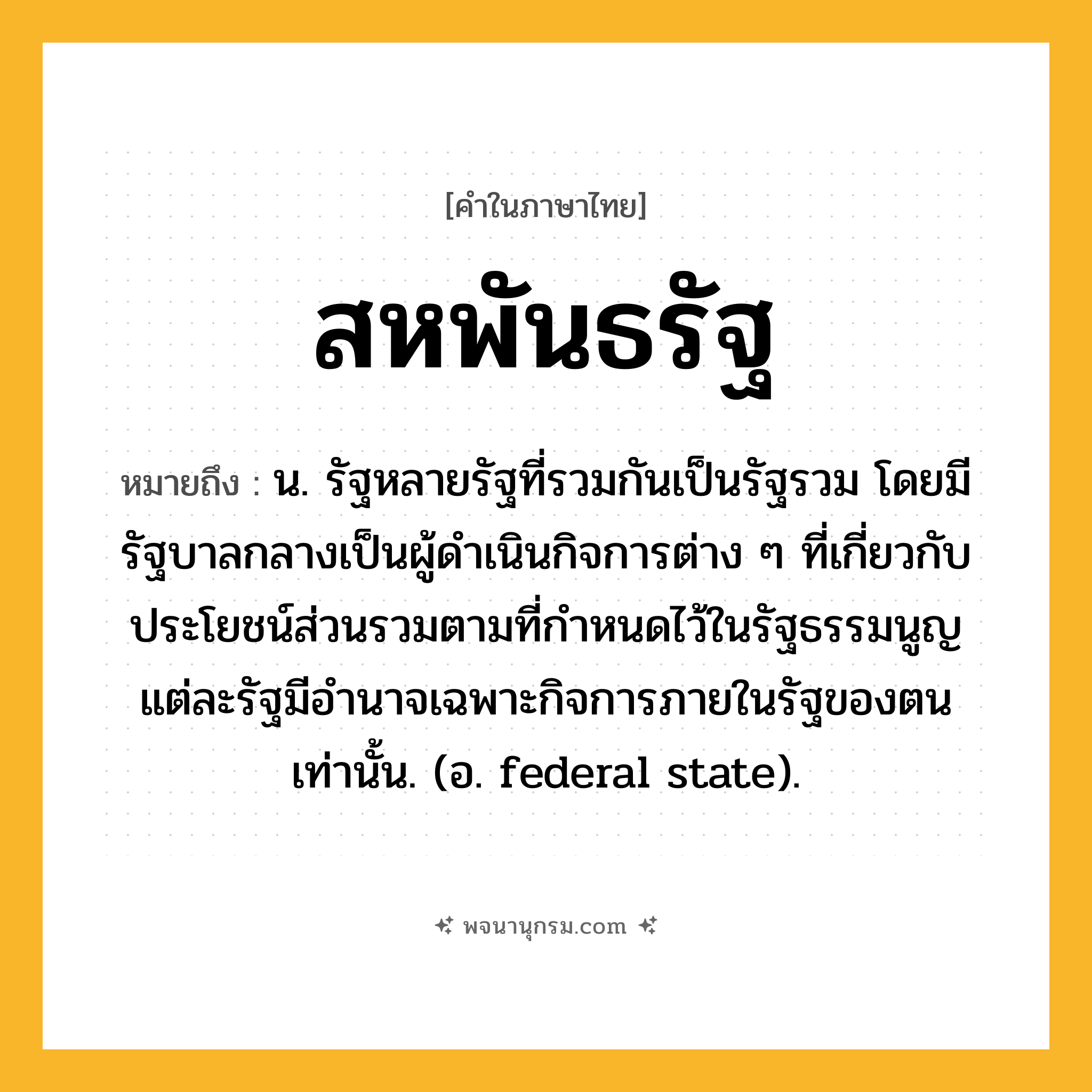 สหพันธรัฐ ความหมาย หมายถึงอะไร?, คำในภาษาไทย สหพันธรัฐ หมายถึง น. รัฐหลายรัฐที่รวมกันเป็นรัฐรวม โดยมีรัฐบาลกลางเป็นผู้ดําเนินกิจการต่าง ๆ ที่เกี่ยวกับประโยชน์ส่วนรวมตามที่กําหนดไว้ในรัฐธรรมนูญ แต่ละรัฐมีอํานาจเฉพาะกิจการภายในรัฐของตนเท่านั้น. (อ. federal state).